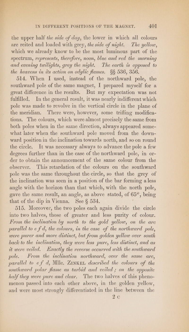 the upper half the side of day, the lower in which all colours are reited and loaded with grey, the sede of night. The yellow, which we already know to be the most luminous part of the spectrum, represents, therefore, noon, blue and red the morning and evening twilights, grey the night. The earth is opposed to the heavens in its action on odylic flames. §§ 536, 356. 514. When I used, instead of the northward pole, the southward pole of the same magnet, I prepared myself for a great difference in the results. But my expectation was not fulfilled. In the general result, it was nearly indifferent which pole was made to revolve in the vertical circle in the plane of the meridian. ‘There were, however, some trifling modifica- tions. The colours, which were almost precisely the same from both poles when in the same direction, always appeared some- what later when the southward pole moved from the down- ward position in the inclination towards north, and so on round the circle. It was necessary always to advance the pole a few degrees further than in the case of the northward pole, in or- der to obtain the announcement of the same colour from the observer. This retardation of the colours on the southward pole was the same throughout the circle, so that the grey of the inclination was seen in a position of the bar forming a less angle with the horizon than that which, with the north pole, gave the same result, an angle, as above stated, of 65°, being that of the dip in Vienna. See § 534. 515. Moreover, the two poles each again divide the circle into two halves, those of greater and less purity of colour. From the inclination by north to the gold yellow, on the are parallel to e f d, the colowrs, in the case of the northward pole, were purer and more distinct, but from golden yellow over south back to the inclination, they were less pure, less distinct, and as it were veiled. Exactly the reverse occurred with the southward pole. From the inclination northward, over the same arc, parallel to ef d, Mile. ZinKEu described the colours of the southward polar flame as turbid and veiled ; on the opposite half they were pure and clear. 'The two halves of this pheno- menon passed into each other above, in the golden yellow, and were most strongly differentiated in the line between the 20