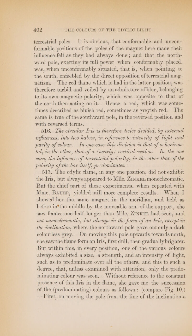 terrestrial poles. It ıs obvious, that conformable and uncon- formable positions of the poles of the magnet here made their influence felt as they had always done; and that the north- ward pole, exerting its full power when conformably placed, was, when unconformably situated, that is, when pointing to the south, enfeebled by the direct opposition of terrestrial mag- netism. The red flame which it had in the latter position, was _ therefore turbid and veiled by an admixture of blue, belonging to its own magnetic polarity, which was opposite to that of the earth then acting on it. Hence a red, which was some- times described as bluish red, sometimes as greyish red. The same is true of the southward pole, in the reversed position and with reversed terms. 516. The circular Iris is therefore twice divided, by external influences, into two halves, in reference to intensity of light and purity of colour. In one case this division is that of a horizon- tal, in the other, that of a (nearly) vertical section. In the one case, the influence of terrestrial polarity, in the other that of the polarity of the bar itself, predominates. 517. The odylic flame, in any one position, did not exhibit the Iris, but always appeared to Mlle. ZINKEL monochromatic. But the chief part of these experiments, when repeated with Mme. BAUER, yielded still more complete results. When I showed her the same magnet in the meridian, and held as before in*the middle by the moveable arm of the support, she saw flames one-half longer than Mlle. ZINKEL had seen, and not monochromatic, but always in the form of an Iris, except in the inclination, where the northward pole gave out only a dark colourless grey. On moving this pole upwards towards north, she saw the flame form an Iris, first dull, then graduallybrighter. But within this, in every position, one of the various colours always exhibited a size, a strength, and an intensity of light, such as to predominate over all the others, and this to such a degree, that, unless examined with attention, only the predo- minating colour was seen. Without reference to the constant presence of this Ins in the flame, she gave me the succession of the (predominating) colours as follows: (compare Fig. 10.) -——F rst, on moving the pole from the line of the inclination a