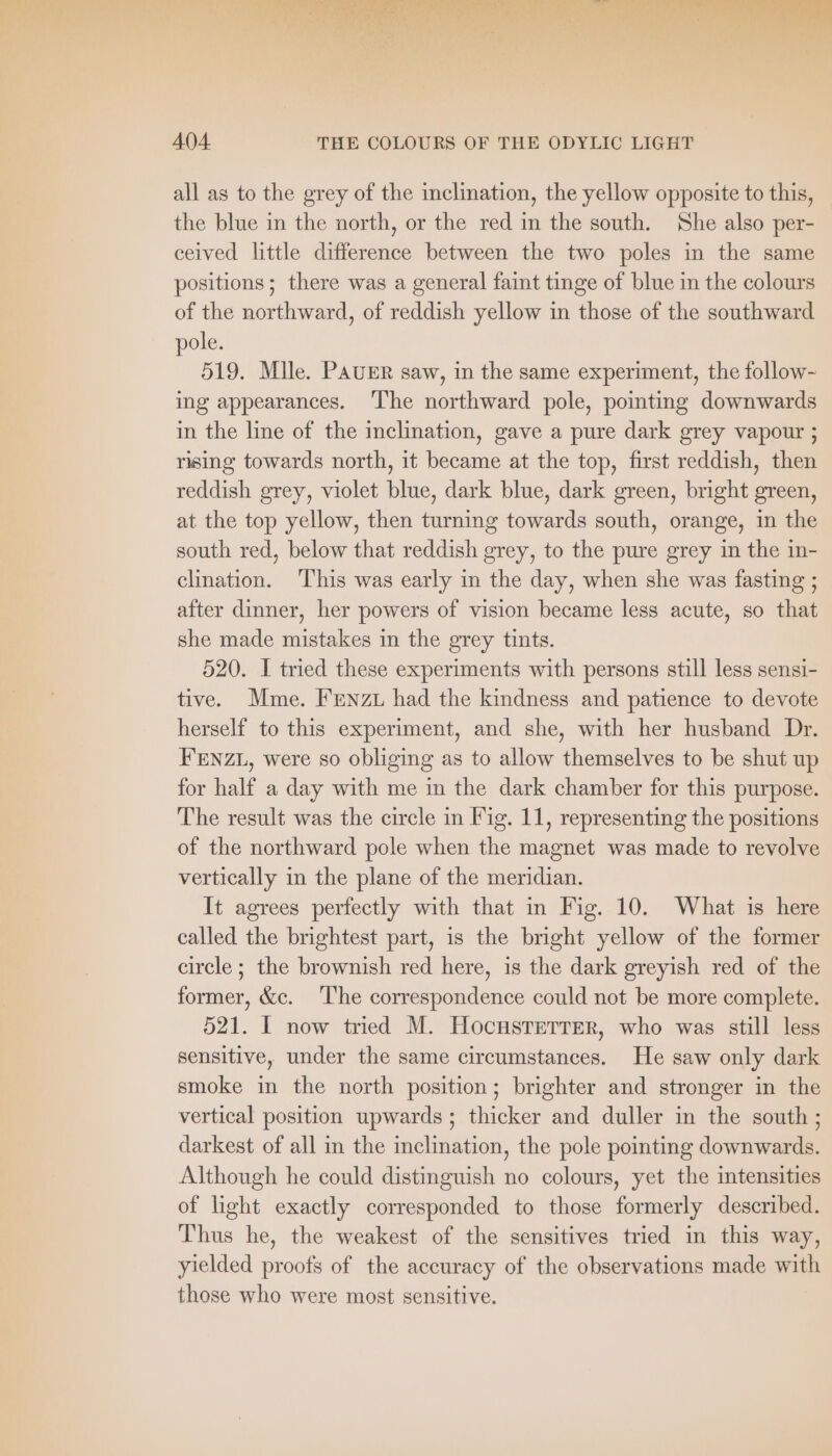 all as to the grey of the inclination, the yellow opposite to this, the blue in the north, or the red in the south. She also per- ceived little difference between the two poles in the same positions; there was a general faint tinge of blue in the colours of the northward, of reddish yellow in those of the southward pole. 519. Mlle. PAUER saw, in the same experiment, the follow- ing appearances. ‘The northward pole, pointing downwards in the line of the inclination, gave a pure dark grey vapour ; rising towards north, it became at the top, first reddish, then reddish grey, violet blue, dark blue, dark green, bright green, at the top yellow, then turning towards south, orange, in the south red, below that reddish grey, to the pure grey in the in- clination. ‘This was early in the day, when she was fasting ; after dinner, her powers of vision became less acute, so that she made mistakes in the grey tints. 520. I tried these experiments with persons still less sensi- tive. Mme. FenzL had the kindness and patience to devote herself to this experiment, and she, with her husband Dr. FENZL, were so obliging as to allow themselves to be shut up for half a day with me in the dark chamber for this purpose. The result was the circle in Fig. 11, representing the positions of the northward pole when the magnet was made to revolve vertically in the plane of the meridian. It agrees perfectly with that in Fig. 10. What is here called the brightest part, is the bright yellow of the former circle ; the brownish red here, is the dark greyish red of the former, &amp;c. The correspondence could not be more complete. 521. I now tried M. HocHSTETTER, who was still less sensitive, under the same circumstances. He saw only dark smoke in the north position; brighter and stronger in the vertical position upwards; thicker and duller in the south; darkest of all in the inclination, the pole pointing downwards. Although he could distinguish no colours, yet the intensities of light exactly corresponded to those formerly described. Thus he, the weakest of the sensitives tried in this way, yielded proofs of the accuracy of the observations made with those who were most sensitive.