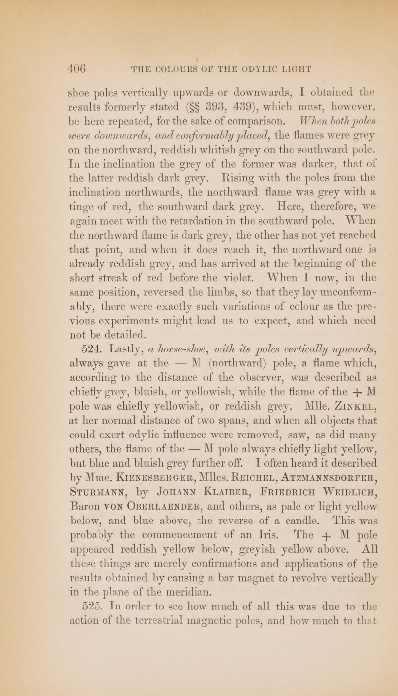 shoe poles vertically upwards or downwards, I obtained the results formerly stated (§§ 393, 439), which must, however, be here repeated, for the sake of comparison. When both poles were downwards, and conformably placed, the flames were grey on the northward, reddish whitish grey on the southward pole. In the inclination the grey of the former was darker, that of the latter reddish dark grey. Rising with the poles from the inclination northwards, the northward flame was grey with a tinge of red, the southward dark grey. Here, therefore, we again meet with the retardation in the southward pole. When the northward flame is dark grey, the other has not yet reached that point, and when it does reach it, the northward one is already reddish grey, and has arrived at the beginning of the short streak of red before the violet. When I now, in the same position, reversed the limbs, so that they lay unconform- ably, there were exactly such variations of colour as the pre- vious experiments might lead us to expect, and which need not be detailed. 524. Lastly, a horse-shoe, with its poles vertically upwards, always gave at the — M (northward) pole, a flame which, according to the distance of the observer, was described as chiefly grey, bluish, or yellowish, while the flame of the + M pole was chiefly yellowish, or reddish grey. Mlle. ZINKEL, at her normal distance of two spans, and when all objects that could exert odylic influence were removed, saw, as did many others, the flame of the — M pole always chiefly light yellow, but blue and bluish grey further off. I often heard it described by Mme. KIENESBERGER, Mlles. REICHEL, ATZMANNSDORFER, STURMANN, by JOHANN KLAIBER, FRIEDRICH WEIDLICH, Baron VON OBERLAENDER, and others, as pale or light yellow below, and blue above, the reverse of a candle. This was probably the commencement of an Iris. The + M pole appeared reddish yellow below, greyish yellow above. All these things are merely confirmations and applications of the results obtained by causing a bar magnet to revolve vertically in the plane of the meridian. 525. In order to see how much of all this was due to the action of the terrestrial magnetic poles, and how much to that