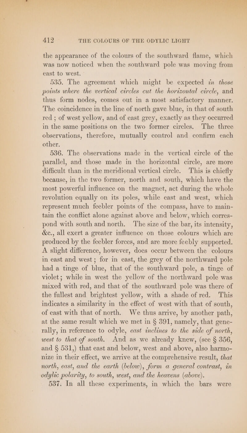 ee a ok re ae r 7 Hey y 1 412 THE COLOURS OF THE ODYLIC LIGHT the appearance of the colours of the southward flame, which was now noticed when the southward pole was moving from east to west. 535. The agreement which might be expected in those points where the vertical circles cut the horizontal circle, and thus form nodes, comes out in a most satisfactory manner. The coincidence in the line of north gave blue, in that of south red ; of west yellow, and of east grey, exactly as they occurred in the same positions on the two former circles. The three observations, therefore, mutually control and confirm each other. 536. The observations made in the vertical circle of the parallel, and those made in the horizontal circle, are more difficult than in the meridional vertical circle. This is chiefly because, in the two former, north and south, which have the most powerful influence on the magnet, act during the whole revolution equally on its poles, while east and west, which represent much feebler points of the compass, have to main- tain the conflict alone against above and below, which corres- pond with south and north. The size of the bar, its intensity, &amp;c., all exert a greater influence on those colours which are produced by the feebler forces, and are more feebly supported. A slight difference, however, does occur between the colours in east and west; for in east, the grey of the northward pole had a tinge of blue, that of the southward pole, a tinge of violet; while in west the yellow of the northward pole was mixed with red, and that of the southward pole was there of the fullest and brightest yellow, with a shade of red. This indicates a similarity in the effect of west with that of south, of east with that of north. We thus arrive, by another path, at the same result which we met in § 391, namely, that gene- rally, in reference to odyle, east inclines to the side of north, west to that of south. And as we already knew, (see § 356, and § 531,) that east and below, west and above, also harmo- nize in their effect, we arrive at the comprehensive result, that north, east, and the earth (below), form a general contrast, in odylic polarity, to south, west, and the heavens (above). 537. In all these experiments, in which the bars were