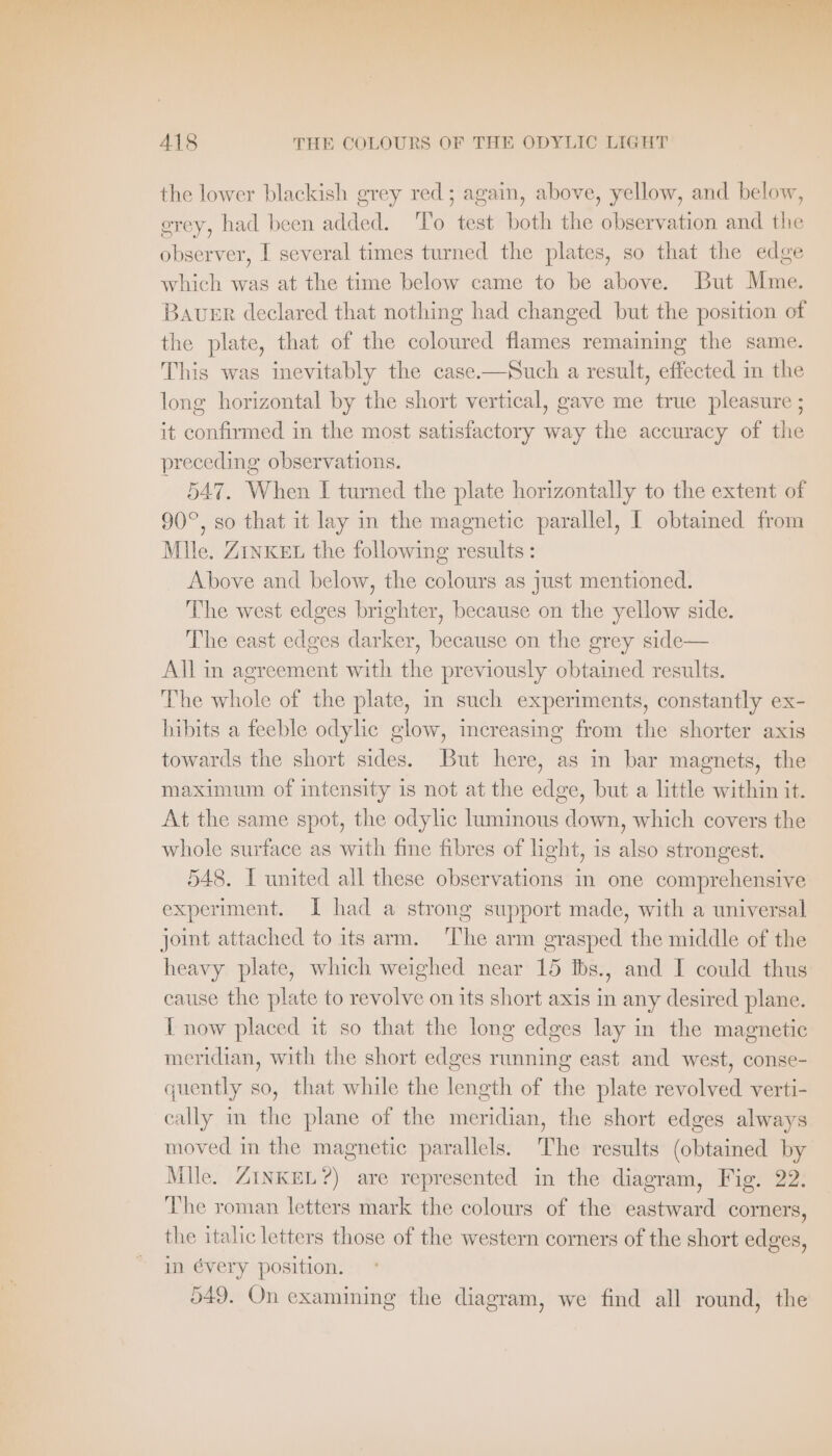 on BT Dale Set Pas halapd ne Sera a 418 THE COLOURS OF THE ODYLIC LIGHT the lower blackish grey red; again, above, yellow, and below, grey, had been added. To test both the observation and the observer, I several times turned the plates, so that the edge which was at the time below came to be above. But Mme. BaveEr declared that nothing had changed but the position of the plate, that of the coloured flames remaining the same. This was inevitably the case. —Such a result, effected in the long horizontal by the short vertical, gave me true pleasure ; it confirmed in the most satisfactory way the accuracy of the preceding observations. 547. When I turned the plate horizontally to the extent of 90°, so that it lay in the magnetic parallel, I obtained from Mile. Zink&amp;u the following results: Above and below, the colours as just mentioned. The west edges brighter, because on the yellow side. The east edges darker, because on the grey side— All in agreement with the previously obtained results. The whole of the plate, in such experiments, constantly ex- hibits a feeble odylic glow, increasing from the shorter axis towards the short sides. But here, as in bar magnets, the maximum of intensity is not at the edge, but a little within it. At the same spot, the odylic luminous down, which covers the whole surface as with fine fibres of light, is also strongest. 548. I united all these observations in one comprehensive experiment. I had a strong support made, with a universal joint attached to its arm. ‘The arm grasped the middle of the heavy plate, which weighed near 15 Ibs., and I could thus cause the plate to revolve on its short axis in any desired plane. T now placed it so that the long edges lay in the magnetic meridian, with the short edges running east and west, conse- quently so, that while the length of the plate revolved verti- cally in the plane of the meridian, the short edges always moved in the magnetic parallels. The results (obtained by Mile. ZINKEL?) are represented in the diagram, Fig. 22. The roman letters mark the colours of the eastward corners, the italic letters those of the western corners of the short edges, in évery position. 549. On examining the diagram, we find all round, the
