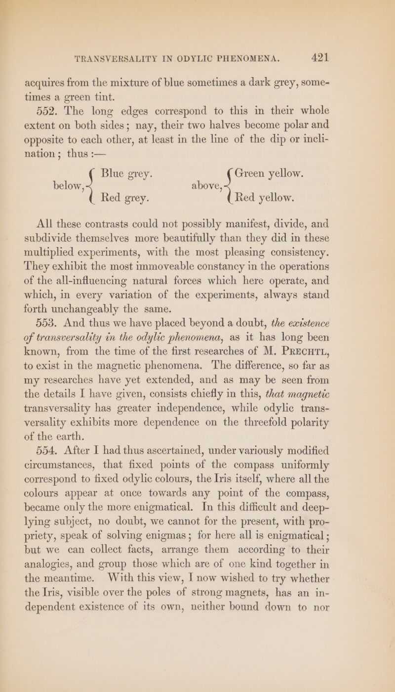 acquires from the mixture of blue sometimes a dark grey, some- times a green tint. 552. The long edges correspond to this in their whole extent on both sides; nay, their two halves become polar and opposite to each other, at least in the line of the dip or ineli- nation; thus :— Blue grey. Green yellow. below, above, Red grey. Red yellow. All these contrasts could not possibly manifest, divide, and subdivide themselves more beautifully than they did in these multiplied experiments, with the most pleasing consistency. They exhibit the most immoveable constancy in the operations of the all-influencing natural forces which here operate, and which, in every variation of the experiments, always stand forth unchangeably the same. 553. And thus we have placed beyond a doubt, the existence of transversality in the odylic phenomena, as it has long been known, from the time of the first researches of M. PRECHTL, to exist in the magnetic phenomena. The difference, so far as my researches have yet extended, and as may be seen from the details I have given, consists chiefly in this, that magnetic transversality has greater independence, while odylic trans- versality exhibits more dependence on the threefold polarity of the earth. 554. After I had thus ascertained, under variously modified circumstances, that fixed points of the compass uniformly correspond to fixed odylic colours, the Iris itself, where all the colours appear at once towards any point of the compass, became only the more enigmatical. In this difficult and deep- lying subject, no doubt, we cannot for the present, with pro- priety, speak of solving enigmas ; for here all is enigmatical ; but we can collect facts, arrange them according to their analogies, and group those which are of one kind together in the meantime. With this view, | now wished to try whether the Iris, visible over the poles of strong magnets, has an in- dependent existence of its own, neither bound down to nor