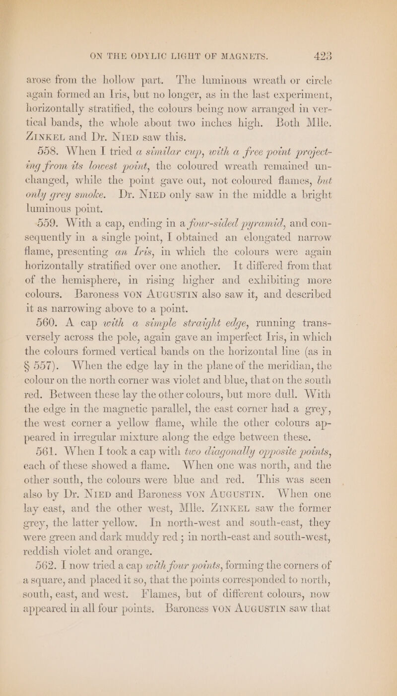 arose from the hollow part. The luminous wreath or circle again formed an Iris, but no longer, as in the last experiment, horizontally stratified, the colours being now arranged in ver- tical bands, the whole about two inches high. Both Mule. ZINKEL and Dr. Nip saw this. 508. When I tried a similar cup, with a free point project- ing from tts lowest point, the coloured wreath remained un- changed, while the point gave out, not coloured flames, but only grey smoke. Dr. NıED only saw in the middle a bright luminous point. 559. With a cap, ending in a four-sided pyramid, and con- sequently in a single point, I obtained an elongated narrow flame, presenting an Iris, in which the colours were again horizontally stratified over one another. It differed from that of the hemisphere, in rising higher and exhibiting more colours. Baroness VON AUGUSTIN also saw it, and described it as narrowing above to a point. 560. A cap with a simple straight edge, ranning trans- versely across the pole, again gave an imperfect Iris, in which the colours formed vertical bands on the horizontal line (as in § 557). When the edge lay in the plane of the meridian, the colour on the north corner was violet and blue, that on the south red. Between these lay the other colours, but more dull. With the edge in the magnetic parallel, the east corner had a grey, the west corner a yellow flame, while the other colours ap- peared in irregular mixture along the edge between these. 561. When I took a cap with two diagonally opposite points, each of these showed a flame. When one was north, and the other south, the colours were blue and red. ‘This was seen also by Dr. Nıep and Baroness von Augustin. When one lay east, and the other west, Mlle. ZINKEL saw the former grey, the latter yellow. In north-west and south-east, they were green and dark muddy red ; in north-east and south-west, reddish violet and orange. 562. I now tried a cap with four points, forming the corners of a square, and placed it so, that the points corresponded to north, south, east, and west. Flames, but of different colours, now appeared in all four points. Baroness VON AUGUSTIN saw that