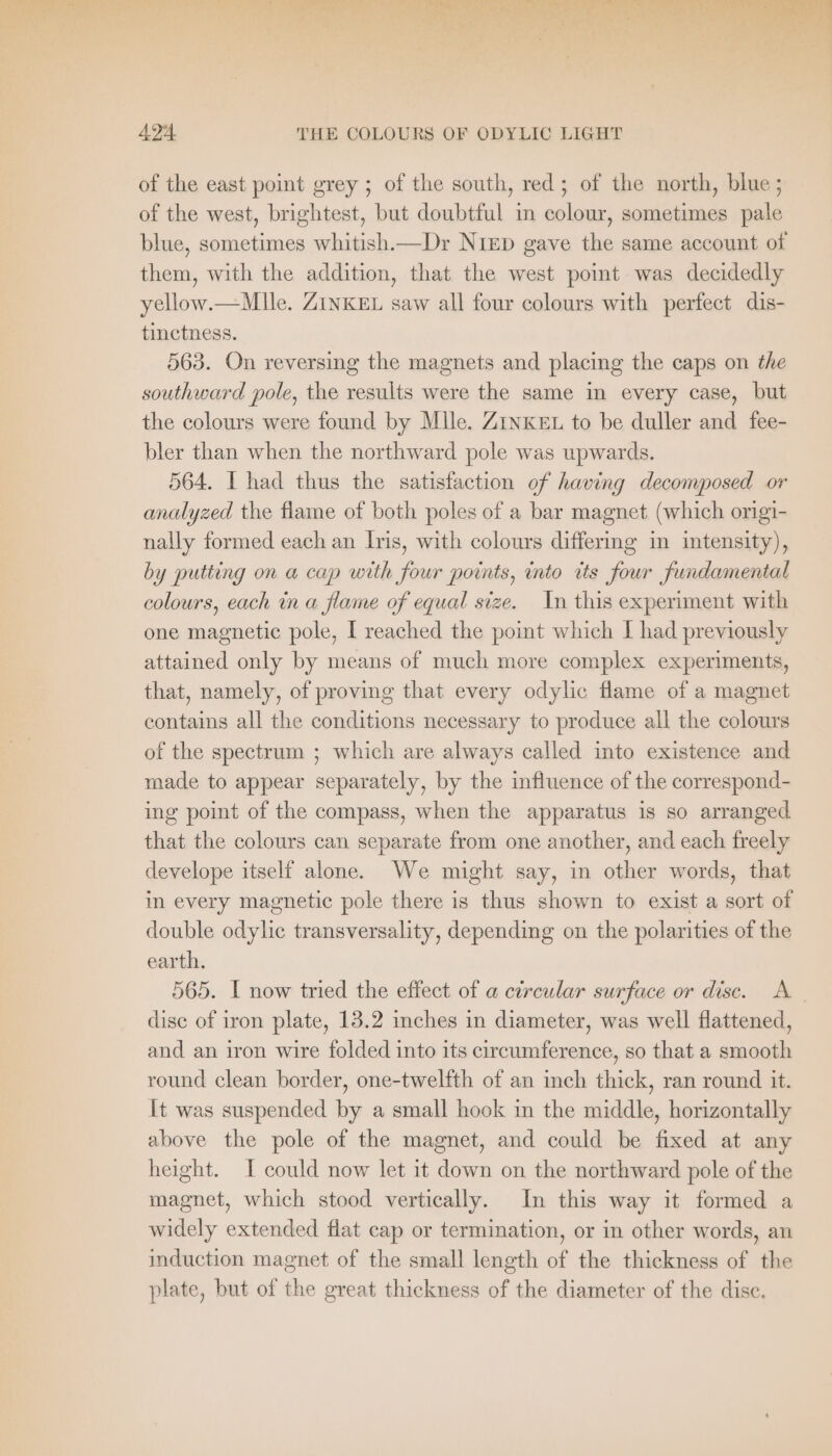 » DS ts ge So! Bal beg u Bere TEN, i? . a phe + x Ab du ag ~- a ee ' + ra STERNE a | 424 THE COLOURS OF ODYLIC LIGHT of the east point grey ; of the south, red; of the north, blue ; of the west, brightest, but doubtful in colour, sometimes pale blue, sometimes whitish.—Dr NIED gave the same account of them, with the addition, that the west point was decidedly yellow.—Mlle. ZINKEL saw all four colours with perfect dis- tinctness. 563. On reversing the magnets and placing the caps on the southward pole, the results were the same in every case, but the colours were found by Mlle. ZINKEL to be duller and fee- bler than when the northward pole was upwards. 564. I had thus the satisfaction of having decomposed or analyzed the flame of both poles of a bar magnet (which origi- nally formed each an Iris, with colours differmg in intensity), by putting on a cap with four points, into its four fundamental colours, each in a flame of equal size. In this experiment with one magnetic pole, I reached the point which I had previously attained only by means of much more complex experiments, that, namely, of proving that every odylic flame of a magnet contains all the conditions necessary to produce all the colours of the spectrum ; which are always called into existence and made to appear separately, by the influence of the correspond- ing point of the compass, when the apparatus is so arranged that the colours can separate from one another, and each freely develope itself alone. We might say, in other words, that in every magnetic pole there is thus shown to exist a sort of double odylic transversality, depending on the polarities of the earth. 565. I now tried the effect of a circular surface or disc. A disc of iron plate, 13.2 inches in diameter, was well flattened, and an iron wire folded into its circumference, so that a smooth round clean border, one-twelfth of an inch thick, ran round it. It was suspended by a small hook in the middle, horizontally above the pole of the magnet, and could be fixed at any height. I could now let it down on the northward pole of the magnet, which stood vertically. In this way it formed a widely extended flat cap or termination, or in other words, an induction magnet of the small length of the thickness of the plate, but of the great thickness of the diameter of the disc.
