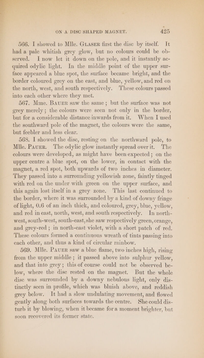 » ON A DISC SHAPED MAGNET. 425 566. I showed to Mlle. GLASER first the disc by itself. It had a pale whitish grey glow, but no colours could be ob- served. I now let it down on the pole, and it instantly ac- quired odylic light. In the middle point of the upper sur- face appeared a blue spot, the surface became bright, and the border coloured grey on the east, and blue, yellow, and red on the north, west, and south respectively. These colours passed into each other where they met. 567. Mme. BAUER saw the same; but the surface was not grey merely; the colours were seen not only in the border, but for a considerable distance inwards from it. When I used the southward pole of the magnet, the colours were the same, but feebler and less clear. 568. I showed the disc, resting on the northward pole, to Mile. Paver. The odylic glow instantly spread over it. The colours were developed, as might have been expected; on the upper centre a blue spot, on the lower, in contact with the magnet, a red spot, both upwards of two inches in diameter. They passed into a surrounding yellowish zone, faintly tinged with red on the under with green on the upper surface, and this again lost itself in a grey zone. This last continued to the border, where it was surrounded by a kind of downy fringe of light, 0.6 of an inch thick, and coloured, grey, blue, yellow, and red in east, north, west, and south respectively. In north- west, south-west, south-east, she saw respectively green, orange, and grey-red ; in north-east violet, with a short patch of red. These colours formed a continuous wreath of tints passing into each other, and thus a kind of circular rainbow. 569. Mlle. PAUER saw a blue flame, two inches high, rising from the upper middle ; it passed above into sulphur yellow, and that into grey; this of course could not be observed be- low, where the dise rested on the magnet. But the whole dise was surrounded by a downy nebulous light, only dis- tinctly seen in profile, which was bluish above, and reddish grey below. It had a slow undulating movement, and flowed gently along both surfaces towards the centre. She could dis- turb it by blowing, when it became fora moment brighter, but soon recovered its former state.