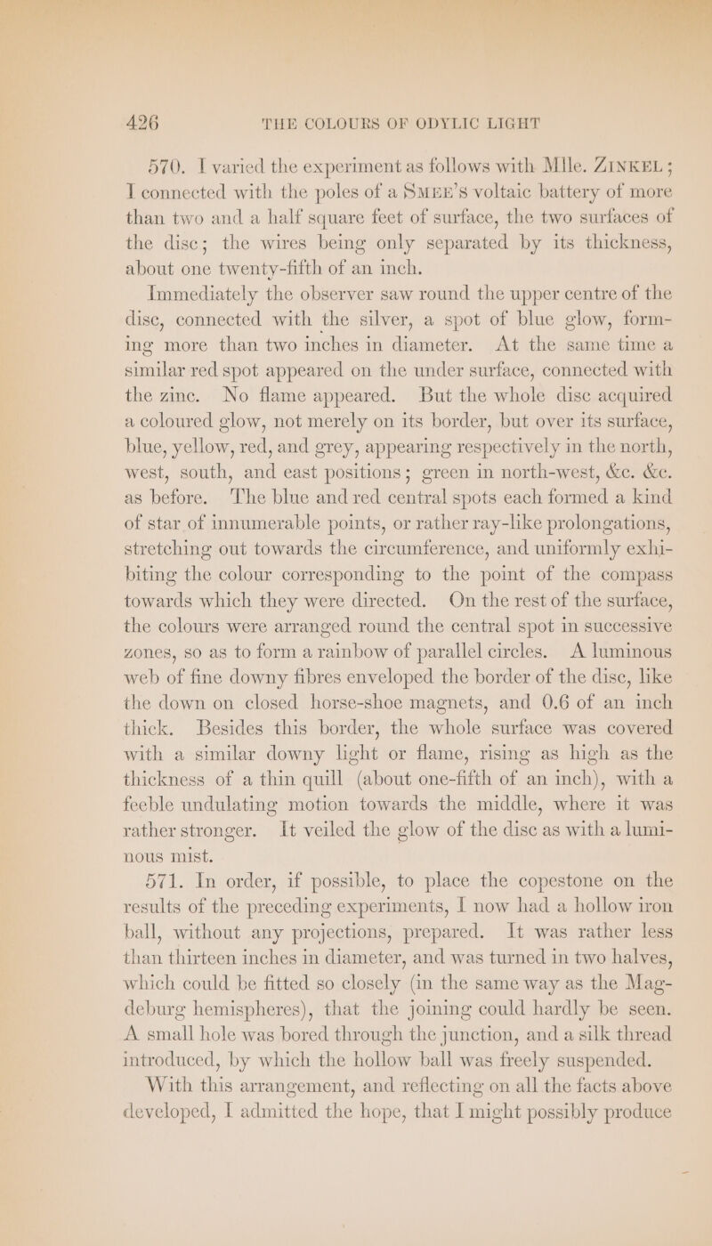 un, 426 THE COLOURS OF ODYLIC LIGHT 570. I varied the experiment as follows with Mile. ZINKEL ; I connected with the poles of a SMEE’S voltaic battery of more than two and a half square feet of surface, the two surfaces of the disc; the wires being only separated by its thickness, about one twenty-fifth of an inch. Immediately the observer saw round the upper centre of the disc, connected with the silver, a spot of blue glow, form- ing more than two inches in diameter. At the same time a similar red spot appeared on the under surface, connected with the zinc. No flame appeared. But the whole disc acquired a coloured glow, not merely on its border, but over its surface, blue, yellow, red, and grey, appearing respectively in the north, west, south, and east positions; green in north-west, &amp;c. &amp;c. as before. ‘The blue and red central spots each formed a kind of star of innumerable points, or rather ray-like prolongations, stretching out towards the circumference, and uniformly exhi- biting the colour corresponding to the point of the compass towards which they were directed. On the rest of the surface, the colours were arranged round the central spot in successive zones, so as to form a rainbow of parallel circles. A luminous web of fine downy fibres enveloped the border of the disc, like the down on closed horse-shoe magnets, and 0.6 of an inch thick. Besides this border, the whole surface was covered with a similar downy light or flame, rising as high as the thickness of a thin quill (about one-fifth of an inch), with a feeble undulating motion towards the middle, where it was rather stronger. It veiled the glow of the disc as with a lumi- nous mist. 571. In order, if possible, to place the copestone on the results of the preceding experiments, I now had a hollow iron ball, without any projections, prepared. It was rather less than thirteen inches in diameter, and was turned in two halves, which could be fitted so closely (in the same way as the Mag- deburg hemispheres), that the joining could hardly be seen. A small hole was bored through the junction, and a silk thread introduced, by which the hollow ball was freely suspended. With this arrangement, and reflecting on all the facts above developed, I admitted the hope, that I might possibly produce