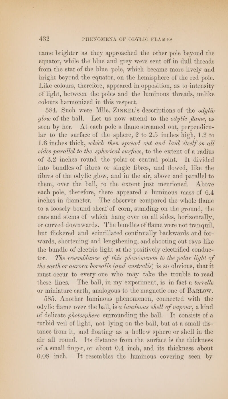 came brighter as they approached the other pole beyond the equator, while the blue and grey were sent off in dull threads from the star of the blue pole, which became more lively and bright beyond the equator, on the hemisphere of the red pole. Like colours, therefore, appeared in opposition, as to intensity of light, between the poles and the luminous threads, unlike colours harmonized in this respect. 584. Such were Mlle. ZINKEL’s descriptions of the odylie glow of the ball. Let us now attend to the odylic flame, as seen by her. At each pole a flame streamed out, perpendicu- lar to the surface of the sphere, 2 to 2.5 inches high, 1.2 to 1.6 inches thick, which then spread out and laid itself on all sides parallel to the spherical surface, to the extent of a radius of 3.2 inches round the polar or central point. It divided into bundles of fibres or single fibres, and flowed, like the fibres of the odylic glow, and in the air, above and parallel to them, over the ball, to the extent just mentioned. Above each pole, therefore, there appeared a luminous mass of 6.4 inches in diameter. ‘The observer compared the whole flame to a loosely bound sheaf of corn, standing on the ground, the ears and stems of which hang over on all sides, horizontally, or curved downwards. ‘he bundles of flame were not tranquil, but flickered and scintillated continually backwards and for- wards, shortening and lengthening, and shooting out rays like the bundle of electric light at the positively electrified conduc- tor. The resemblance of this phenomenon to the polar light of the earth or aurora borealis (and australis) is so obvious, that it must occur to every one who may take the trouble to read these lines. The ball, in my experiment, is in fact a terrelle or miniature earth, analogous to the magnetic one of BARLOW. 585. Another luminous phenomenon, connected with the odylic flame over the ball, is a luminous shell of vapour, a kind of delicate photosphere surrounding the ball. It consists of a turbid veil of light, not lying on the ball, but at a small dis- tance from it, and floating as a hollow sphere or shell in the air all round. Its distance from the surface is the thickness of a small finger, or about 0.4 inch, and its thickness about 0.08 inch. It resembles the luminous covering seen by