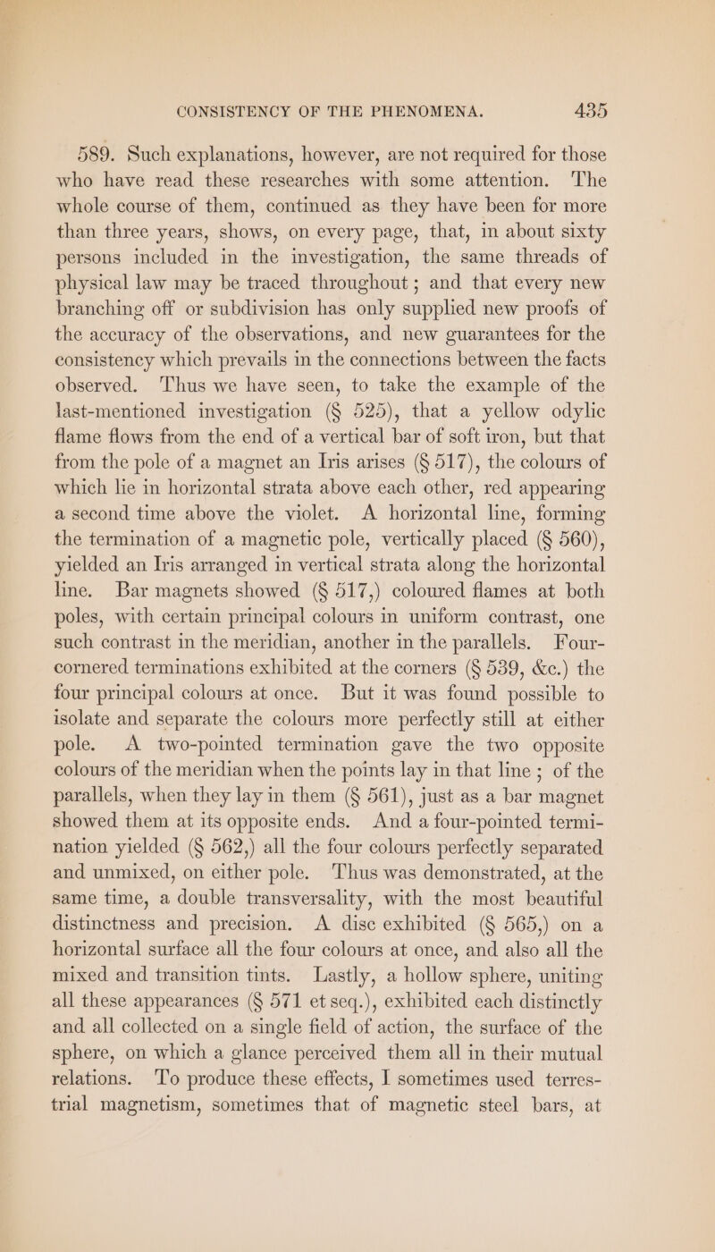 589. Such explanations, however, are not required for those who have read these researches with some attention. ‘The whole course of them, continued as they have been for more than three years, shows, on every page, that, in about sixty persons included in the investigation, the same threads of physical law may be traced throughout; and that every new branching off or subdivision has only supplied new proofs of the accuracy of the observations, and new guarantees for the consistency which prevails in the connections between the facts observed. ‘Thus we have seen, to take the example of the last-mentioned investigation (§ 525), that a yellow odylic flame flows from the end of a vertical bar of soft iron, but that from the pole of a magnet an Iris arises (§ 517), the colours of which lie in horizontal strata above each other, red appearing a second time above the violet. A horizontal line, forming the termination of a magnetic pole, vertically placed (§ 560), yielded an Iris arranged in vertical strata along the horizontal line. Bar magnets showed (§ 517,) coloured flames at both poles, with certain principal colours in uniform contrast, one such contrast in the meridian, another in the parallels. Four- cornered terminations exhibited at the corners (§ 539, &amp;c.) the four principal colours at once. But it was found possible to isolate and separate the colours more perfectly still at either pole. A two-pointed termination gave the two opposite colours of the meridian when the points lay in that line ; of the parallels, when they lay in them (§ 561), just as a bar magnet showed them at its opposite ends. And a four-pointed termi- nation yielded (§ 562,) all the four colours perfectly separated and unmixed, on either pole. Thus was demonstrated, at the same time, a double transversality, with the most beautiful distinctness and precision. A disc exhibited (§ 565,) on a horizontal surface all the four colours at once, and also all the mixed and transition tints. Lastly, a hollow sphere, uniting all these appearances (§ 571 et seq.), exhibited each distinctly and. all collected on a single field of action, the surface of the sphere, on which a glance perceived them all in their mutual relations. To produce these effects, 1 sometimes used terres- trial magnetism, sometimes that of magnetic steel bars, at