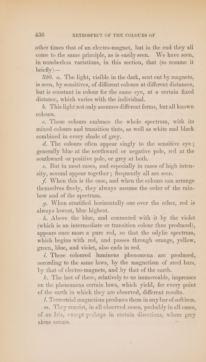 other times that of an electro-magnet, but in the end they all come to the same principle, as is easilyseen. We have seen, in numberless variations, in this section, that (to resume it briefly)— 590. a. The light, visible in the dark, sent out by magnets, is seen, by sensitives, of different colours at different distances, but is constant in colour for the same eye, at a certain fixed distance, which varies with the individual. b. This light not only assumes different forms, but all known colours. c. These colours embrace the whole spectrum, with its mixed colours and transition tints, as well as white and black combined in every shade of grey. d. The colours often appear singly to the sensitive eye; generally blue at the northward or negative pole, red at the southward or positive pole, or grey at both. e. But in most cases, and especially in cases of high inten- sity, several appear together ; frequently all are seen. f. When this is the case, and when the colours can arrange themselves freely, they always assume the order of the rain- bow and of the spectrum. g. When stratified horizontally one over the other, red is always lowest, blue highest. h. Above the blue, and connected with it by the violet (which is an intermediate or transition colour thus produced), appears once more a pure red, so that the odylic spectrum, which begins with red, and passes through orange, yellow, green, blue, and violet, also ends in red. ¢. These coloured luminous phenomena are produced, according to the same laws, by the magnetism of steel bars, by that of electro-magnets, and by that of the earth. k. The last of these, relatively to us immoveable, impresses on the phenomena certain laws, which yield, for every point of the earth in which they are observed, different results. i. Terrestrial magnetism produces them in any bar of softiron. m. ‘hey consist, in all observed cases, probably in all cases, of an Iris, except perhaps in certain directions, where grey alone occurs. „