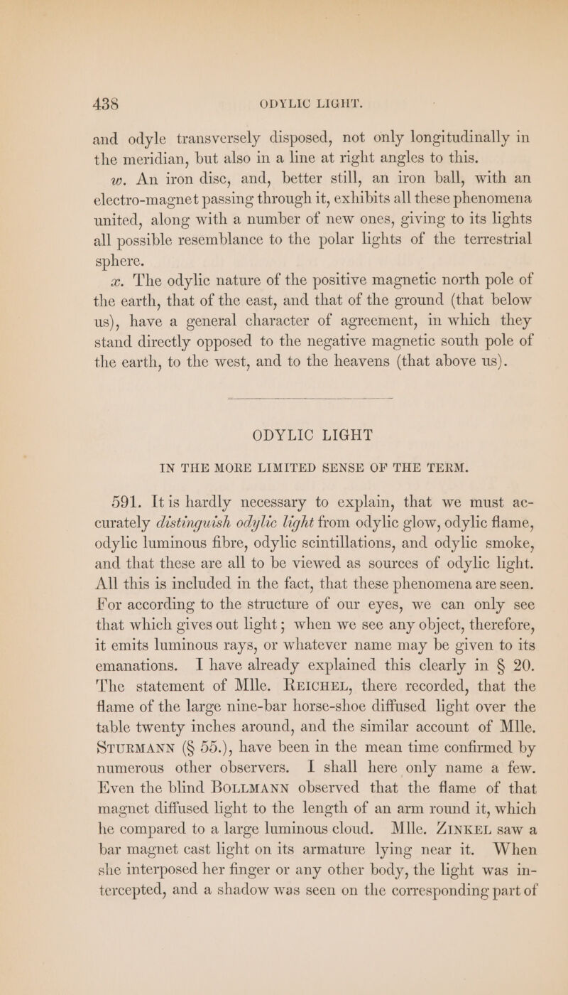 and odyle transversely disposed, not only longitudinally in the meridian, but also in a line at right angles to this. w. An iron disc, and, better still, an iron ball, with an electro-magnet passing through it, exhibits all these phenomena united, along with a number of new ones, giving to its lights all possible resemblance to the polar lights of the terrestrial sphere. x. The odylie nature of the positive magnetic north pole of the earth, that of the east, and that of the ground (that below us), have a general character of agreement, in which they stand directly opposed to the negative magnetic south pole of the earth, to the west, and to the heavens (that above us). ODYLIC LIGHT IN THE MORE LIMITED SENSE OF THE TERM. 591. Itis hardly necessary to explain, that we must ac- curately distinguish odylic light from odylic glow, odylic flame, odylic luminous fibre, odylic scintillations, and odylic smoke, and that these are all to be viewed as sources of odylic light. All this is included in the fact, that these phenomena are seen. For according to the structure of our eyes, we can only see that which gives out light; when we see any object, therefore, it emits luminous rays, or whatever name may be given to its emanations. I have already explained this clearly in § 20. The statement of Mlle. REICHEL, there recorded, that the flame of the large nine-bar horse-shoe diffused light over the table twenty inches around, and the similar account of Mlle. STURMANN (§ 55.), have been in the mean time confirmed by numerous other observers. I shall here only name a few. Even the blind BOLLMANN observed that the flame of that magnet diffused light to the length of an arm round it, which he compared to a large luminous cloud. Mlle. ZINKEL saw a bar magnet cast light on its armature lying near it. When she interposed her finger or any other body, the light was in- tercepted, and a shadow was seen on the corresponding part of
