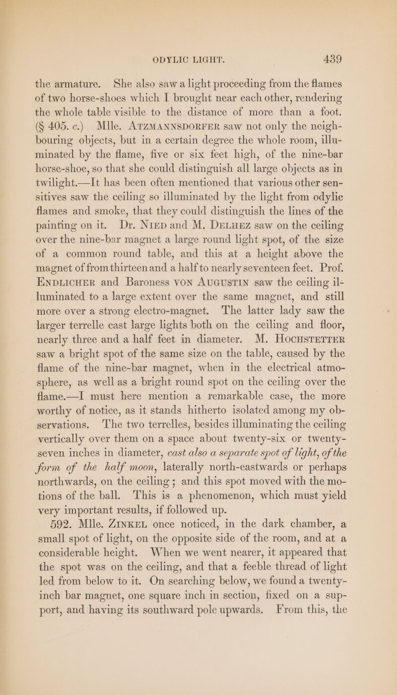 the armature. She also saw a light proceeding from the flames of two horse-shoes which I brought near each other, rendering the whole table visible to the distance of more than a foot. ($ 405. c.) Mlle. ATZMANNSDORFER saw not only the neigh- bouring objects, but in a certain degree the whole room, illu- minated by the flame, five or six feet high, of the nine-bar horse-shoe, so that she could distinguish all large objects as in twilight.—It has been often mentioned that various other sen- sitives saw the ceiling so illuminated by the light from odylie flames and smoke, that they could distinguish the lines of the painting on it. Dr. Nrep and M. DreLuez saw on the ceiling over the nine-bar magnet a large round light spot, of the size of a common round table, and this at a height above the magnet of from thirteen and a half to nearly seventeen feet. Prof. ENDLICHER and Baroness VON AUGUSTIN saw the ceiling il- luminated to a large extent over the same magnet, and still more over a strong electro-magnet. The latter lady saw the larger terrelle cast large lights both on the ceiling and floor, nearly three and a half feet in diameter. M. HocHsTETTER saw a bright spot of the same size on the table, caused by the flame of the nine-bar magnet, when in the electrical atmo- sphere, as well as a bright round spot on the ceiling over the flame.—I must here mention a remarkable case, the more worthy of notice, as it stands hitherto isolated among my ob- servations. The two terrelles, besides illuminating the ceiling vertically over them on a space about twenty-six or twenty- seven inches in diameter, cast also a separate spot of light, of the form of the half moon, laterally north-eastwards or perhaps northwards, on the ceiling; and this spot moved with the mo- tions of the ball. This is a phenomenon, which must yield very important results, if followed up. 592. Mlle. ZINKEL once noticed, in the dark chamber, a small spot of light, on the opposite side of the room, and at a considerable height. When we went nearer, it appeared that the spot was on the ceiling, and that a feeble thread of light led from below to it. On searching below, we found a twenty- inch bar magnet, one square inch in section, fixed on a sup- port, and having its southward pole upwards. From this, the