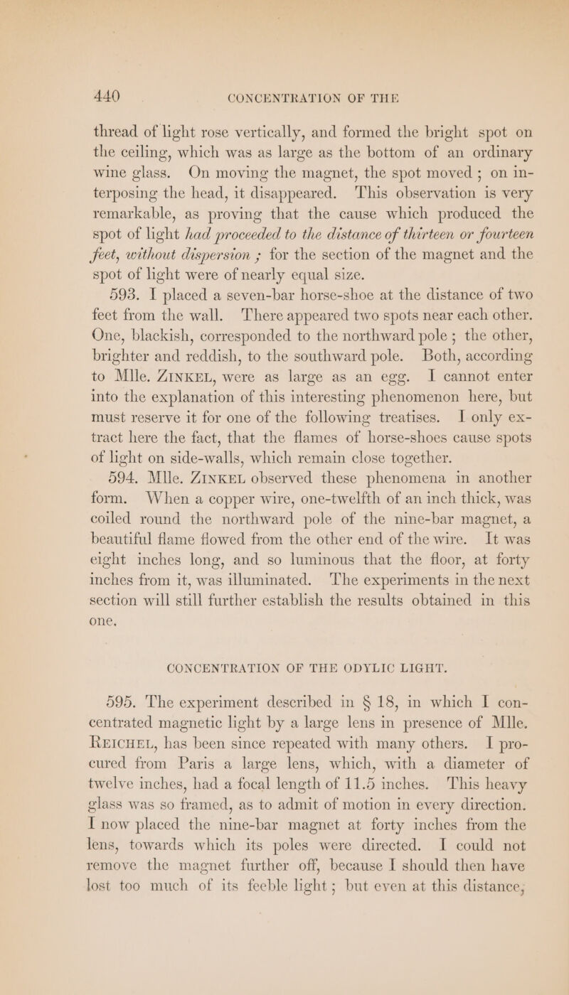 thread of light rose vertically, and formed the bright spot on the ceiling, which was as large as the bottom of an ordinary wine glass. On moving the magnet, the spot moved ; on in- terposing the head, ıt disappeared. This observation is very remarkable, as proving that the cause which produced the spot of light had proceeded to the distance of thirteen or fourteen feet, without dispersion ; for the section of the magnet and the spot of light were of nearly equal size. 593. I placed a seven-bar horse-shoe at the distance of two feet from the wall. There appeared two spots near each other. One, blackish, corresponded to the northward pole ; the other, brighter and reddish, to the southward pole. Both, according to Mile. ZINKEL, were as large as an egg. J cannot enter into the explanation of this interesting phenomenon here, but must reserve it for one of the following treatises. I only ex- tract here the fact, that the flames of horse-shoes cause spots of light on side-walls, which remain close together. 594. Mlle. ZINKEL observed these phenomena in another form. When a copper wire, one-twelfth of an inch thick, was coiled round the northward pole of the nine-bar magnet, a beautiful flame flowed from the other end of the wire. It was eight inches long, and so luminous that the floor, at forty inches from it, was illuminated. ‘The experiments in the next section will still further establish the results obtained in this one, CONCENTRATION OF THE ODYLIC LIGHT. 595. The experiment described in § 18, in which I con- centrated magnetic light by a large lens in presence of Mlle. REICHEL, has been since repeated with many others. I pro- cured from Paris a large lens, which, with a diameter of twelve inches, had a focal length of 11.5 inches. This heavy glass was so framed, as to admit of motion in every direction. I now placed the nine-bar magnet at forty inches from the lens, towards which its poles were directed. I could not remove the magnet further off, because I should then have lost too much of its feeble ight; but even at this distance,