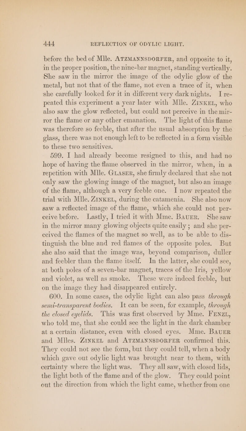 before the bed of Mlle. ATZMANNSDORFER, and opposite to it, in the proper position, the nine-bar magnet, standing vertically. She saw in the mirror the image of the odylic glow of the metal, but not that of the flame, not even a trace of it, when she carefully looked for it in different very dark nights. I re- peated this experiment a year later with Mlle. Zinker, who also saw the glow reflected, but could not perceive in the mir- ror the flame or any other emanation. The light of this flame was therefore so feeble, that after the usual absorption by the glass, there was not enough left to be reflected in a form visible to these two sensitives. 599. I had already become resigned to this, and had no hope of having the flame observed in the mirror, when, in a repetition with Mlle. GLASER, she firmly declared that she not only saw the glowing image of the magnet, but also an image of the flame, although a very feeble one. I now repeated the trial with Mile. ZINKEL, during the catamenia. She also now saw a reflected image of the flame, which she could not per- ceive before. Lastly, I tried it with Mme. BAUER. She saw in the mirror many glowing objects quite easily ; and she per- ceived the flames of the magnet so well, as to be able to dis- tinguish the blue and red flames of the opposite poles. But she also said that the image was, beyond comparison, duller and feebler than the flame itself. In the latter, she could see, at both poles of a seven-bar magnet, traces of the Iris, yellow and violet, as well as smoke. ‘These were indeed feeble, but on the image they had disappeared entirely. 600. In some cases, the odylic light can also pass through semi-transparent bodies. It can be seen, for example, through the closed eyelids. ‘This was first observed by Mme. FENzL, who told me, that she could see the light in the dark chamber at a certain distance, even with closed eyes. Mme. BAUER and Miles. ZINKEL and ATZMANNSDORFER confirmed this. They could not see the form, but they could tell, when a body which gave out odylic light was brought near to them, with certainty where the light was. ‘They all saw, with closed lids, the light both of the flame and of the glow. They could point out the direction from which the hght came, whether from one