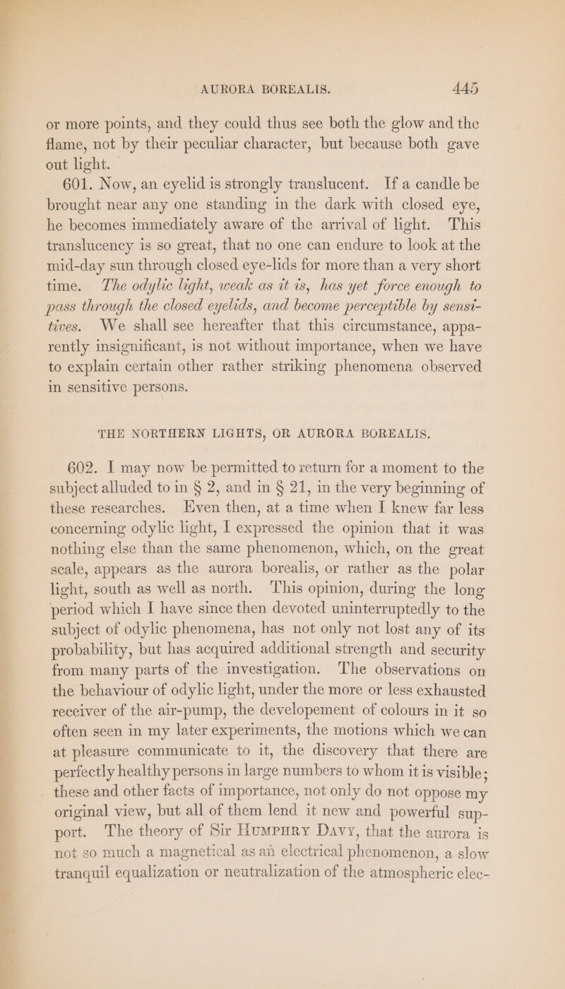 or more points, and they could thus see both the glow and the flame, not by their peculiar character, but because both gave out light. | 601. Now, an eyelid is strongly translucent. Ifa candle be brought near any one standing in the dark with closed eye, he becomes immediately aware of the arrival of light. This translucency is so great, that no one can endure to look at the mid-day sun through closed eye-lids for more than a very short time. The odylic light, weak as it is, has yet force enough to pass through the closed eyelids, and become perceptible by senst- tives. We shall see hereafter that this circumstance, appa- rently insignificant, is not without importance, when we have to explain certain other rather striking phenomena observed in sensitive persons. THE NORTHERN LIGHTS, OR AURORA BOREALIS. 602. I may now be permitted to return for a moment to the subject alluded to in § 2, and in § 21, in the very beginning of these researches. Even then, at a time when I knew far less concerning odylic light, I expressed the opinion that it was nothing else than the same phenomenon, which, on the great scale, appears as the aurora borealis, or rather as the polar light, south as well as north. ‘T’his opinion, during the long period which I have since then devoted uninterruptedly to the subject of odylic phenomena, has not only not lost any of its probability, but has acquired additional strength and security from many parts of the investigation. The observations on the behaviour of odylic light, under the more or less exhausted receiver of the air-pump, the developement of colours in it so often seen in my later experiments, the motions which we can at pleasure communicate to it, the discovery that there are perfectly healthy persons in large numbers to whom itis visible; these and other facts of importance, not only do not oppose my original view, but all of them lend it new and powerful sup- port. The theory of Sir Humpury Davy, that the aurora is not so much a magnetical as an electrical phenomenon, a slow tranquil equalization or neutralization of the atmospheric elec-