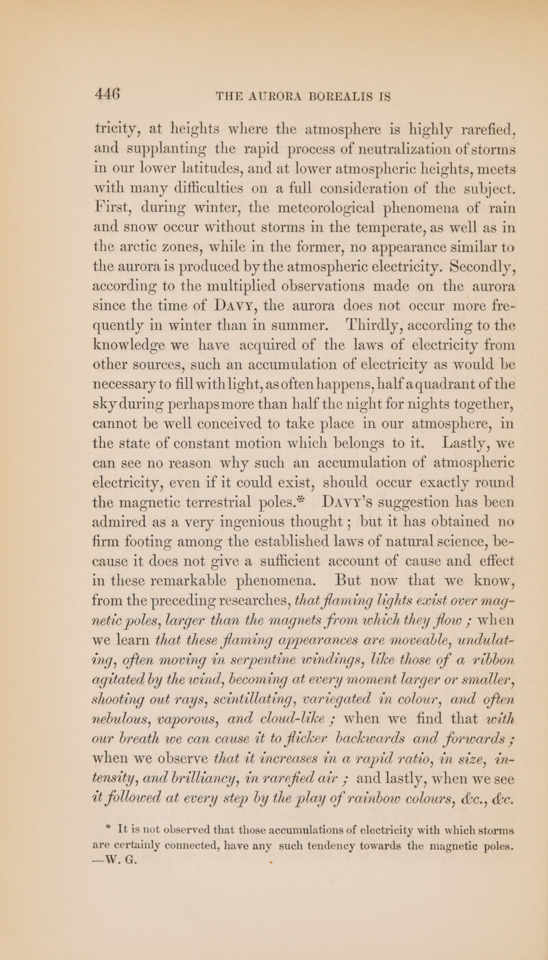 trieity, at heights where the atmosphere is highly rarefied, and supplanting the rapid process of neutralization of storms in our lower latitudes, and at lower atmospheric heights, meets with many difficulties on a full consideration of the subject. First, during winter, the meteorological phenomena of rain and snow occur without storms in the temperate, as well as in the arctic zones, while in the former, no appearance similar to the aurora is produced by the atmospheric electricity. Secondly, according to the multiplied observations made on the aurora since the time of Davy, the aurora does not occur more fre- quently in winter than in summer. ‘Thirdly, according to the knowledge we have acquired of the laws of electricity from other sources, such an accumulation of electricity as would be necessary to fill with light, as often happens, half aquadrant of the sky during perhaps more than half the night for nights together, cannot be well conceived to take place in our atmosphere, in the state of constant motion which belongs to it. Lastly, we can see no reason why such an accumulation of atmospheric electricity, even if it could exist, should occur exactly round the magnetic terrestrial poles.* Davy’s suggestion has been admired as a very ingenious thought ; but it has obtained no firm footing among the established laws of natural science, be- cause it does not give a sufficient account of cause and effect in these remarkable phenomena. But now that we know, from the preceding researches, that flaming lights exist over mag- netic poles, larger than the magnets from which they flow ; when we learn that these flaming appearances are moveable, undulat- ing, often moving in serpentine windings, like those of a ribbon agitated by the wind, becoming at every moment larger or smaller, shooting out rays, scintillating, variegated in colour, and often nebulous, vaporous, and cloud-like ; when we find that with our breath we can cause it to flicker backwards and forwards ; when we observe that it increases in a rapid ratio, in size, in- tensity, and brilliancy, in rarefied air ; and lastly, when we see ut followed at every step by the play of rainbow colours, d:e., de. * It is not observed that those accumulations of electricity with which storms are certainly connected, have any such tendency towards the magnetic poles. —W.G.