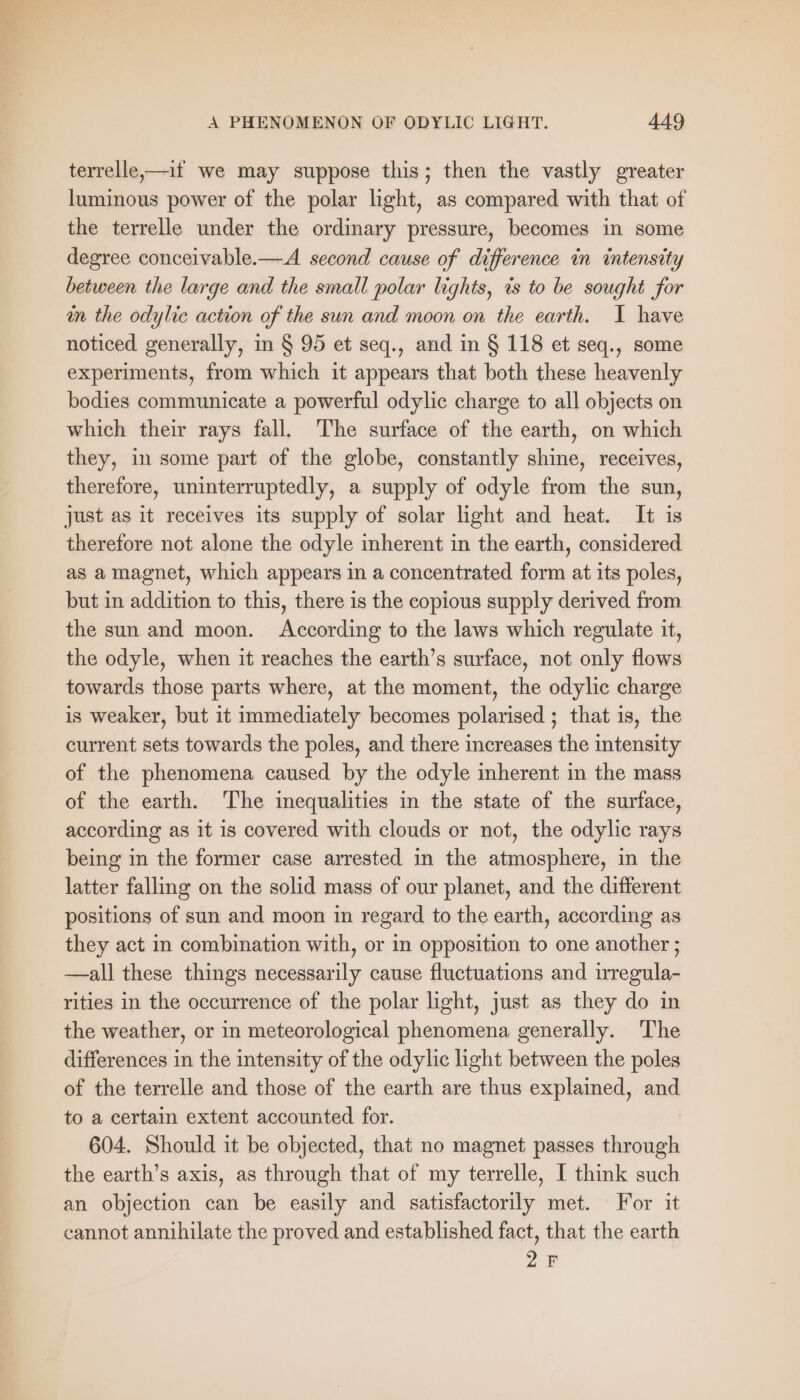 « Ea sis £ : A PHENOMENON OF ODYLIC LIGHT. 449 terrelle—if we may suppose this; then the vastly greater luminous power of the polar light, as compared with that of the terrelle under the ordinary pressure, becomes in some degree conceivable.—A second cause of difference in intensity between the large and the small polar lights, is to be sought for in the odylic action of the sun and moon on the earth. I have noticed generally, in § 95 et seq., and in § 118 et seq., some experiments, from which it appears that both these heavenly bodies communicate a powerful odylic charge to all objects on which their rays fall. The surface of the earth, on which they, in some part of the globe, constantly shine, receives, therefore, uninterruptedly, a supply of odyle from the sun, just as it receives its supply of solar light and heat. It is therefore not alone the odyle inherent in the earth, considered as a magnet, which appears in a concentrated form at its poles, but in addition to this, there 1s the copious supply derived from the sun and moon. According to the laws which regulate it, the odyle, when it reaches the earth’s surface, not only flows towards those parts where, at the moment, the odylic charge is weaker, but it immediately becomes polarised ; that is, the current sets towards the poles, and there increases the intensity of the phenomena caused by the odyle inherent in the mass of the earth. The inequalities in the state of the surface, according as it is covered with clouds or not, the odylic rays being in the former case arrested in the atmosphere, in the latter falling on the solid mass of our planet, and the different positions of sun and moon in regard to the earth, according as they act in combination with, or in opposition to one another ; —all these things necessarily cause fluctuations and irregula- rities in the occurrence of the polar light, just as they do in the weather, or in meteorological phenomena generally. The differences in the intensity of the odylic light between the poles of the terrelle and those of the earth are thus explained, and to a certain extent accounted for. 604. Should it be objected, that no magnet passes through the earth’s axis, as through that of my terrelle, I think such an objection can be easily and satisfactorily met. For it cannot annihilate the proved and established fact, that the earth 2F