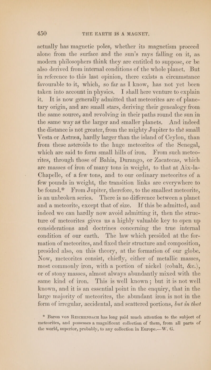 actually has magnetic poles, whether its magnetism proceed alone from the surface and the sun’s rays falling on it, as modern philosophers think they are entitled to suppose, or be also derived from internal conditions of the whole planet. But in reference to this last opinion, there exists a circumstance favourable to it, which, so far as I know, has not yet been taken into account in physics. I shall here venture to explain it. It is now generally admitted that meteorites are of plane- tary origin, and are small stars, deriving their genealogy from the same source, and revolving in their paths round the sun in the same way as the larger and smaller planets. And indeed the distance is not greater, from the mighty Jupiter to thé small Vesta or Astra, hardly larger than the island of Ceylon, than from these asteroids to the huge meteorites of the Senegal, which are said to form small hills of iron. From such meteo- rites, through those of Bahia, Durango, or Zacatecas, which are masses of iron of many tons in weight, to that at Aix-la- Chapelle, of a few tons, and to our ordinary meteorites of a few pounds in weight, the transition links are everywhere to be found.* From Jupiter, therefore, to the smallest meteorite, is an unbroken series. ‘There is no difference between a planet and a meteorite, except that of size. If this be admitted, and indeed we can hardly now avoid admitting it, then the struc- ture of meteorites gives us a highly valuable key to open up considerations and doctrines concerning the true internal condition of our earth. The law which presided at the for- mation of meteorites, and fixed their structure and composition, presided also, on this theory, at the formation of our globe, Now, meteorites consist, chiefly, either of metallic masses, most commonly iron, with a portion of nickel (cobalt, &amp;c.), or of stony masses, almost always abundantly mixed with the same kind of iron. This is well known; but it is not well known, and it is an essential point in the enquiry, that in the large majority of meteorites, the abundant iron is not in the form of irregular, accidental, and scattered portions, but in that * Baron von REICHENBACH has long paid much attention to the subject of meteorites, and possesses a magnificent collection of them, from all parts of the world, superior, probably, to any collection in Europe.—W. G.