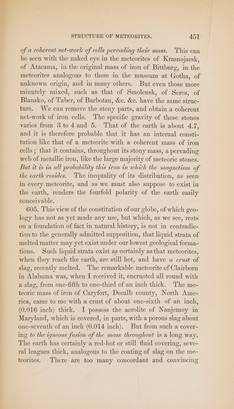 of a coherent net-work of cells pervading their mass. This can be seen with the naked eye in the meteorites of Krasnojarsk, of Atacama, in the original mass of iron of Bittburg, in the meteorites analogous to these in the museum at Gotha, of unknown origin, and in many others. But even those more minutely mixed, such as that of Smolensk, of Seres, of Blansko, of Taber, of Barbotan, &amp;c. &amp;c. have the same struc- ture. We can remove the stony parts, and obtain a coherent net-work of iron cells. The specific gravity of these stones varies from 3 to4 and 5. That of the earth is about 4.7, and it is therefore probable that it has an internal consti- tution like that of a meteorite with a coherent mass of iron cells ; that it contains, throughout its stony mass, a pervading web of metallic iron, like the large majority of meteoric stones. But at is in all probability this tron in which the magnetism of the earth resides. ‘The inequality of its distribution, as seen in every meteorite, and as we must also suppose to exist in the earth, renders the fourfold polarity of the earth easily conceivable. 605. This view of the constitution of our globe, of which geo- logy has not as yet made any use, but which, as we see, rests on a foundation of fact in natural history, is not in contradic- tion to the generally admitted supposition, that liquid strata of melted matter may yet exist under our lowest geological forma- tions. Such liquid strata exist as certainly as that meteorites, when they reach the earth, are still hot, and have a crust of slag, recently melted. The remarkable meteorite of Clairborn in Alabama was, when I received it, encrusted all round with a slag, from one-fifth to one-third of an inch thick. The me- teoric mass of iron of Caryfort, Decalb county, North Ame- rica, came to me with a crust of about one-sixth of an inch, (0.016 inch) thick. I possess the aerolite of Nanjemoy in Maryland, which is covered, in parts, with a porous slag about one-seventh of an inch (0.014 inch). But from such a cover- ing to the igneous fusion of the mass throughout is a long way. The earth has certainly a red-hot or still fluid covering, seve- ral leagues thick, analogous to the coating of slag on the me- teorites. There are too many concordant and convincing