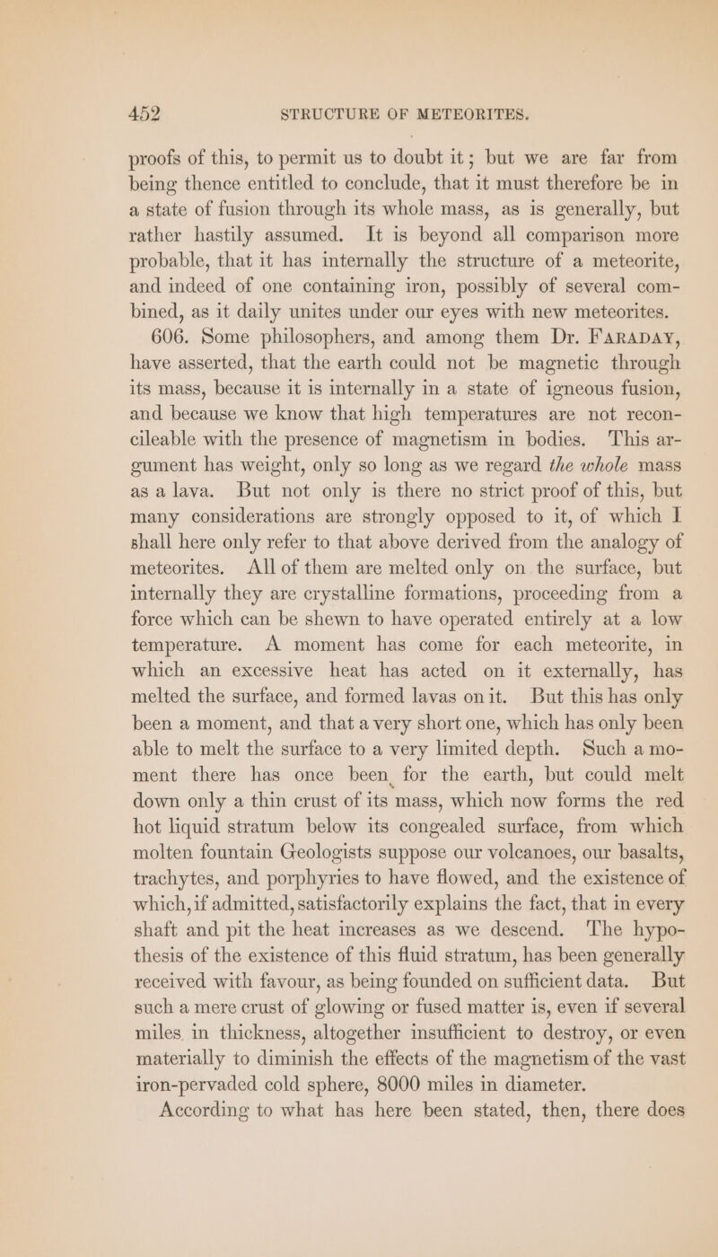 proofs of this, to permit us to doubt it; but we are far from being thence entitled to conclude, that it must therefore be in a state of fusion through its whole mass, as is generally, but rather hastily assumed. It is beyond all comparison more probable, that it has internally the structure of a meteorite, and indeed of one containing iron, possibly of several com- bined, as it daily unites under our eyes with new meteorites. 606. Some philosophers, and among them Dr. FArADAY, have asserted, that the earth could not be magnetic through its mass, because it is internally in a state of igneous fusion, and because we know that high temperatures are not recon- cileable with the presence of magnetism in bodies. This ar- gument has weight, only so long as we regard the whole mass as alava. But not only is there no strict proof of this, but many considerations are strongly opposed to it, of which 1 shall here only refer to that above derived from the analogy of meteorites. All of them are melted only on the surface, but internally they are crystalline formations, proceeding from a force which can be shewn to have operated entirely at a low temperature. A moment has come for each meteorite, in which an excessive heat has acted on it externally, has melted the surface, and formed lavas onit. But this has only been a moment, and that avery short one, which has only been able to melt the surface to a very limited depth. Such a mo- ment there has once been, for the earth, but could melt down only a thin crust of its mass, which now forms the red hot liquid stratum below its congealed surface, from which molten fountain Geologists suppose our volcanoes, our basalts, trachytes, and porphyries to have flowed, and the existence of which, if admitted, satisfactorily explains the fact, that in every shaft and pit the heat increases as we descend. ‘The hypo- thesis of the existence of this fluid stratum, has been generally received with favour, as being founded on sufficient data. But such a mere crust of glowing or fused matter is, even if several miles in thickness, altogether insufficient to destroy, or even materially to diminish the effects of the magnetism of the vast iron-pervaded cold sphere, 8000 miles in diameter. According to what has here been stated, then, there does