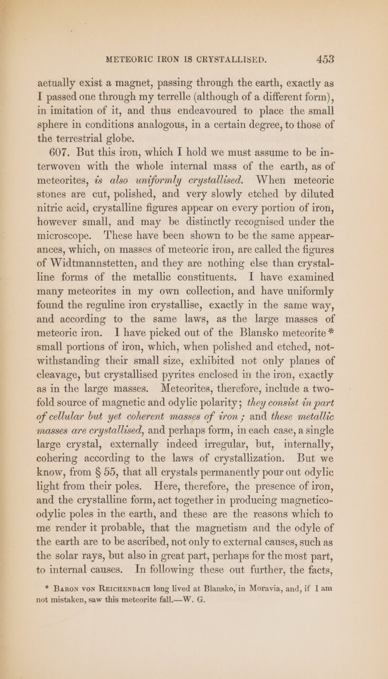 A METEORIC IRON IS CRYSTALLISED. 453 aetually exist a magnet, passing through the earth, exactly as I passed one through my terrelle (although of a different form), in imitation of it, and thus endeavoured to place the small sphere in conditions analogous, in a certain degree, to those of the terrestrial globe. 607. But this iron, which I hold we must assume to be in- terwoven with the whole internal mass of the earth, as of meteorites, 7s also uniformly crystallised. When meteoric stones are cut, polished, and very slowly etched by diluted nitric acid, crystalline figures appear on every portion of iron, however small, and may be distinctly recognised under the microscope. ‘These have been shown to be the same appear- ances, which, on masses of meteoric iron, are called the figures of Widtmannstetten, and they are nothing else than crystal- line forms of the metallic constituents. I have examined many meteorites in my own collection, and have uniformly found the reguline iron crystallise, exactly in the same way, and according to the same laws, as the large masses of meteoric iron. I have picked out of the Blansko meteorite * small portions of iron, which, when polished and etched, not- withstanding their small size, exhibited not only planes of cleavage, but crystallised pyrites enclosed in the iron, exactly as in the large masses. Meteorites, therefore, include a two- fold source of magnetic and odylic polarity; they consist in part of cellular but yet coherent masses of won; and these metallic masses are crystallised, and perhaps form, in each case, a single large crystal, externally indeed irregular, but, internally, cohering according to the laws of crystallization. But we know, from § 55, that all crystals permanently pour out odylie light from their poles. Here, therefore, the presence of iron, and the crystalline form, act together in producing magnetico- odylie poles in the earth, and these are the reasons which to me render it probable, that the magnetism and the odyle of the earth are to be ascribed, not only to external causes, such as the solar rays, but also in great part, perhaps for the most part, to internal causes. In following these out further, the facts, * Baron von REICHENBACH long lived at Blansko, in Moravia, and, if I am not mistaken, saw this meteorite fall.—W. G.