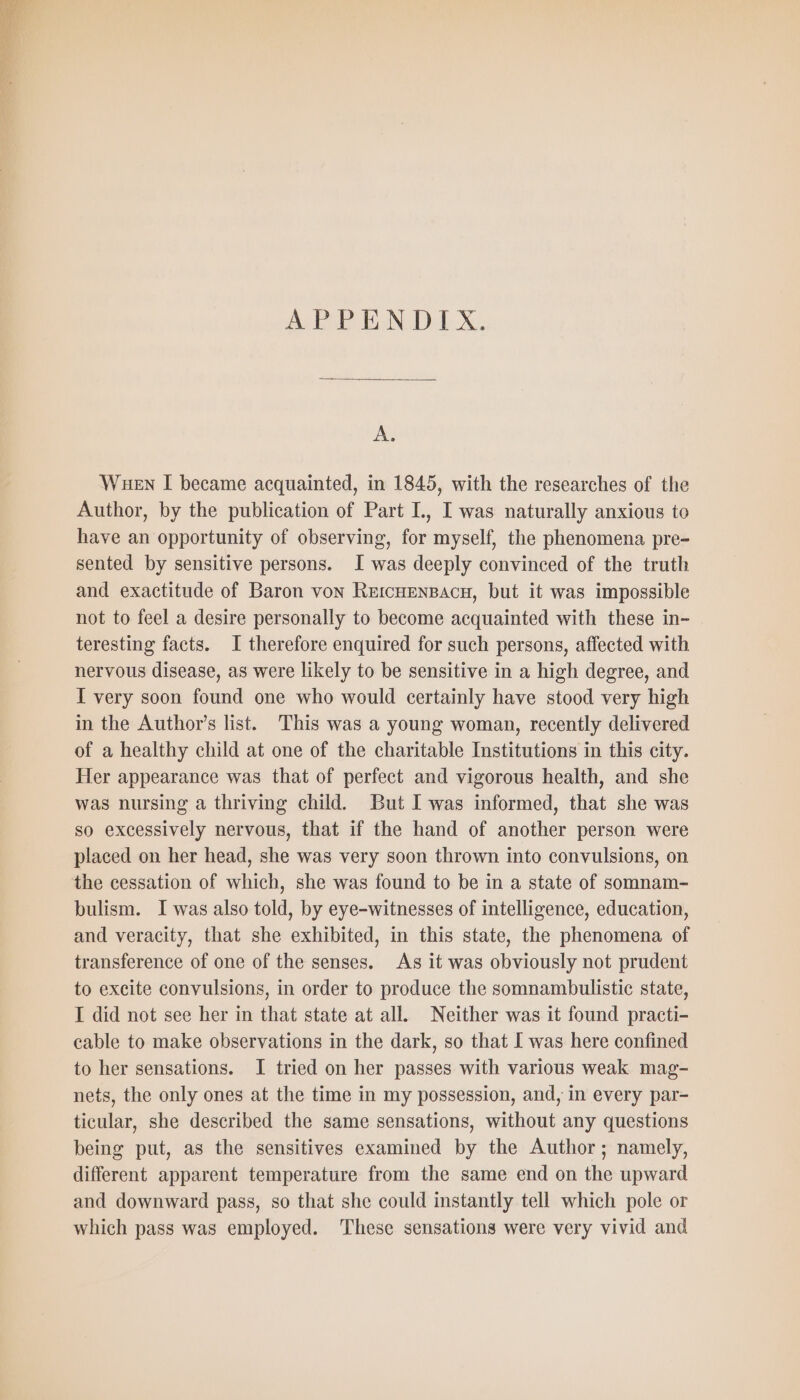 BB TN DX, Ar WueEn I became acquainted, in 1845, with the researches of the Author, by the publication of Part L, I was naturally anxious to have an opportunity of observing, for myself, the phenomena pre- sented by sensitive persons. I was deeply convinced of the truth and exactitude of Baron von REICHENBACH, but it was impossible not to feel a desire personally to become acquainted with these in- teresting facts. I therefore enquired for such persons, affected with nervous disease, as were likely to be sensitive in a high degree, and I very soon found one who would certainly have stood very high in the Author's list. This was a young woman, recently delivered of a healthy child at one of the charitable Institutions in this city. Her appearance was that of perfect and vigorous health, and she was nursing a thriving child. But I was informed, that she was so excessively nervous, that if the hand of another person were placed on her head, she was very soon thrown into convulsions, on the cessation of which, she was found to be in a state of somnam- bulism. I was also told, by eye-witnesses of intelligence, education, and veracity, that she exhibited, in this state, the phenomena of transference of one of the senses. As it was obviously not prudent to excite convulsions, in order to produce the somnambulistic state, I did not see her in that state at all. Neither was it found practi- cable to make observations in the dark, so that I was here confined to her sensations. I tried on her passes with various weak mag- nets, the only ones at the time in my possession, and, in every par- ticular, she described the same sensations, without any questions being put, as the sensitives examined by the Author; namely, different apparent temperature from the same end on the upward and downward pass, so that she could instantly tell which pole or which pass was employed. These sensations were very vivid and