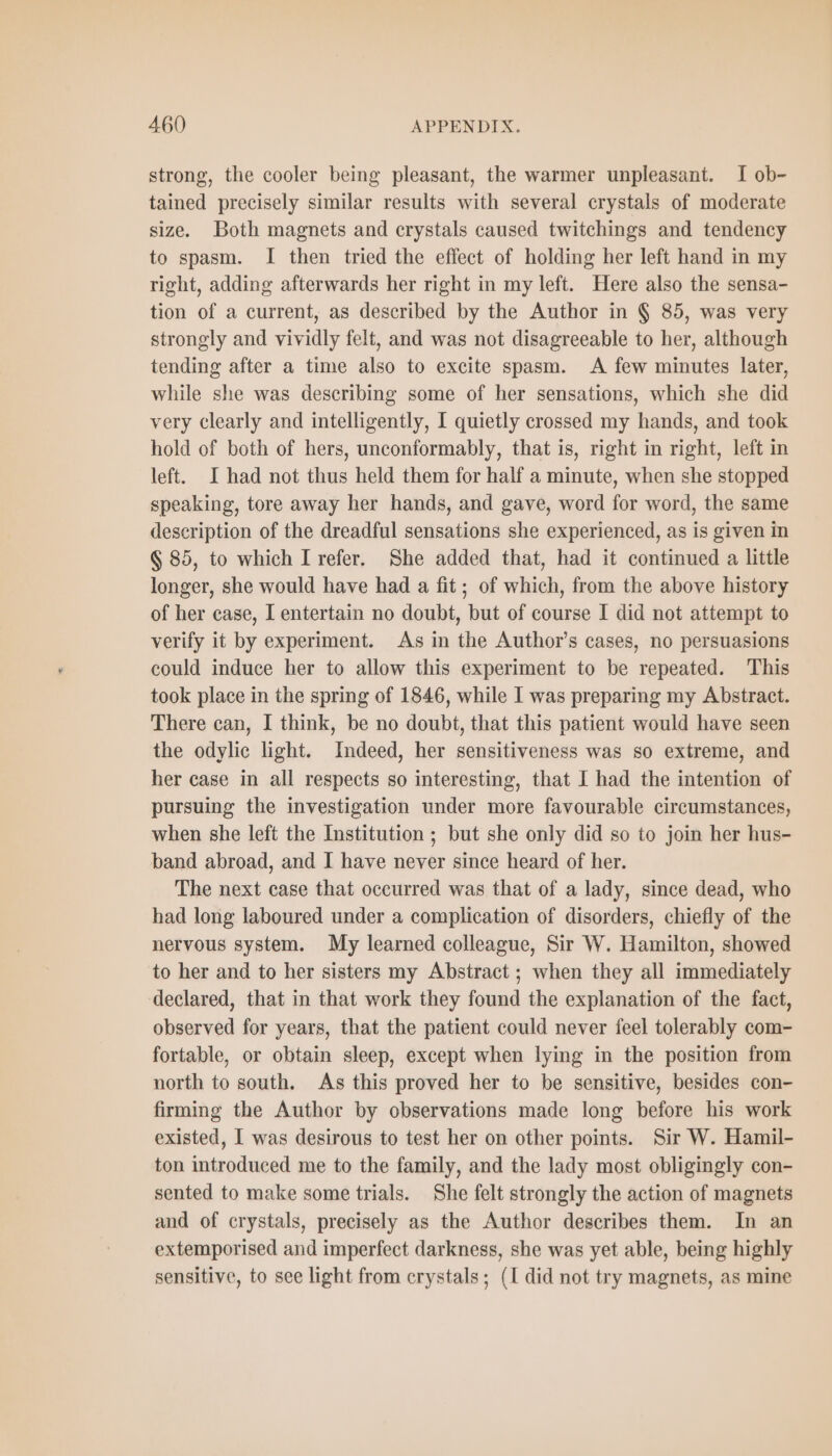 strong, the cooler being pleasant, the warmer unpleasant. I ob- tained precisely similar results with several crystals of moderate size. Both magnets and crystals caused twitchings and tendency to spasm. I then tried the effect of holding her left hand in my right, adding afterwards her right in my left. Here also the sensa- tion of a current, as described by the Author in $ 85, was very strongly and vividly felt, and was not disagreeable to her, although tending after a time also to excite spasm. A few minutes later, while she was describing some of her sensations, which she did very clearly and intelligently, I quietly crossed my hands, and took hold of both of hers, unconformably, that is, right in right, left in left. I had not thus held them for half a minute, when she stopped speaking, tore away her hands, and gave, word for word, the same description of the dreadful sensations she experienced, as is given in § 85, to which I refer. She added that, had it continued a little longer, she would have had a fit; of which, from the above history of her case, I entertain no doubt, but of course I did not attempt to verify it by experiment. As in the Author’s cases, no persuasions could induce her to allow this experiment to be repeated. This took place in the spring of 1846, while I was preparing my Abstract. There can, I think, be no doubt, that this patient would have seen the odylic light. Indeed, her sensitiveness was so extreme, and her case in all respects so interesting, that I had the intention of pursuing the investigation under more favourable circumstances, when she left the Institution ; but she only did so to join her hus- band abroad, and I have never since heard of her. The next case that occurred was that of a lady, since dead, who had long laboured under a complication of disorders, chiefly of the nervous system. My learned colleague, Sir W. Hamilton, showed to her and to her sisters my Abstract ; when they all immediately declared, that in that work they found the explanation of the fact, observed for years, that the patient could never feel tolerably com- fortable, or obtain sleep, except when lying in the position from north to south. As this proved her to be sensitive, besides con- firming the Author by observations made long before his work existed, I was desirous to test her on other points. Sir W. Hamil- ton introduced me to the family, and the lady most obligingly con- sented to make some trials. She felt strongly the action of magnets and of crystals, precisely as the Author describes them. In an extemporised and imperfect darkness, she was yet able, being highly sensitive, to see light from crystals; (I did not try magnets, as mine