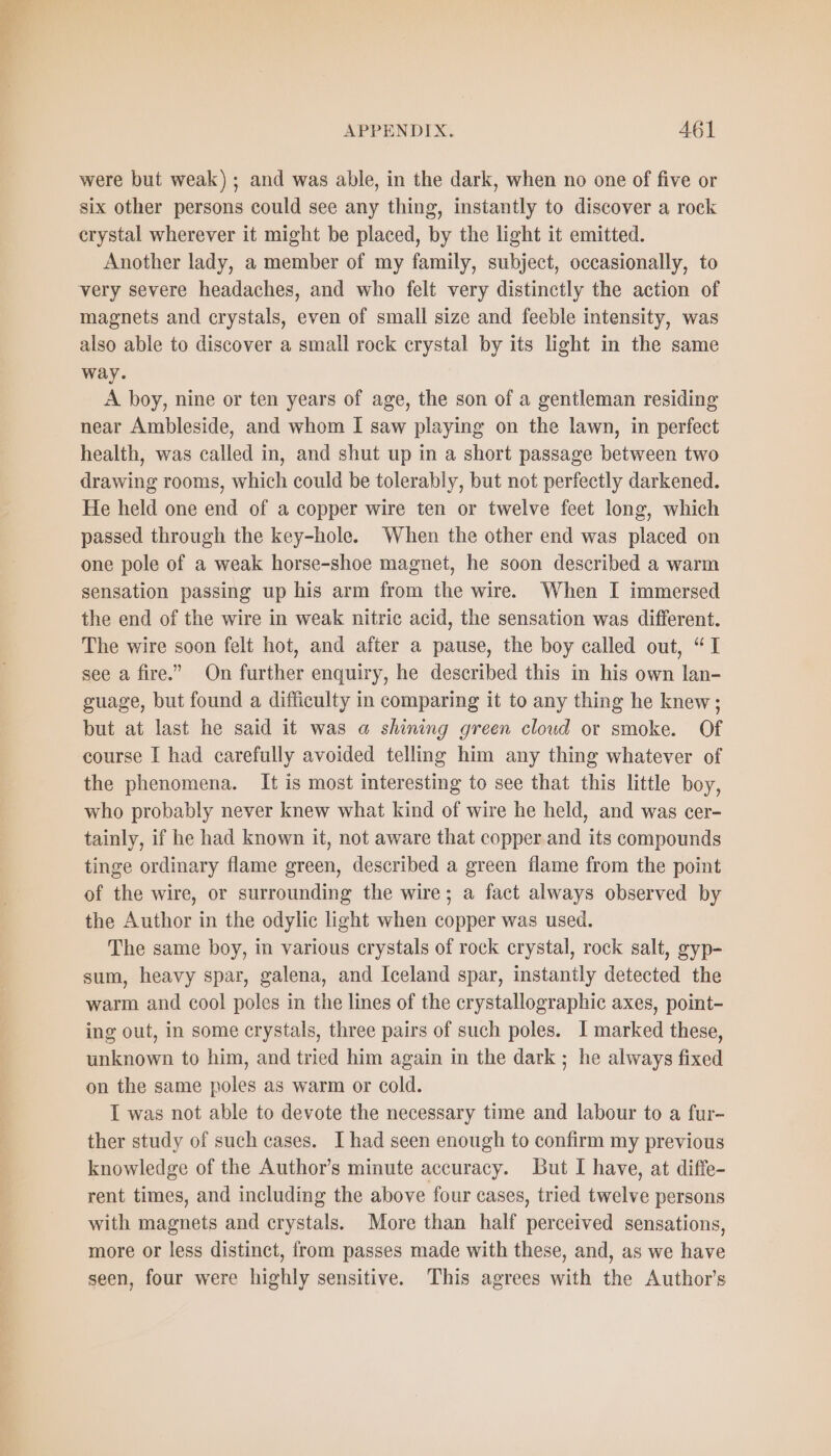 were but weak); and was able, in the dark, when no one of five or six other persons could see any thing, instantly to discover a rock crystal wherever it might be placed, by the light it emitted. Another lady, a member of my family, subject, occasionally, to very severe headaches, and who felt very distinctly the action of magnets and crystals, even of small size and feeble intensity, was also able to discover a small rock crystal by its light in the same way. A boy, nine or ten years of age, the son of a gentleman residing near Ambleside, and whom I saw playing on the lawn, in perfect health, was called in, and shut up in a short passage between two drawing rooms, which could be tolerably, but not perfectly darkened. He held one end of a copper wire ten or twelve feet long, which passed through the key-hole. When the other end was placed on one pole of a weak horse-shoe magnet, he soon described a warm sensation passing up his arm from the wire. When I immersed the end of the wire in weak nitric acid, the sensation was different. The wire soon felt hot, and after a pause, the boy called out, “I see a fire.” On further enquiry, he described this in his own lan- guage, but found a difficulty in comparing it to any thing he knew; but at last he said it was a shining green cloud or smoke. Of course I had carefully avoided telling him any thing whatever of the phenomena. It is most interesting to see that this little boy, who probably never knew what kind of wire he held, and was cer- tainly, if he had known it, not aware that copper and its compounds tinge ordinary flame green, described a green flame from the point of the wire, or surrounding the wire; a fact always observed by the Author in the odylic light when copper was used. The same boy, in various crystals of rock crystal, rock salt, gyp- sum, heavy spar, galena, and Iceland spar, instantly detected the warm and cool poles in the lines of the crystallographic axes, point- ing out, in some crystals, three pairs of such poles. I marked these, unknown to him, and tried him again in the dark ; he always fixed on the same poles as warm or cold. I was not able to devote the necessary time and labour to a fur- ther study of such cases. I had seen enough to confirm my previous knowledge of the Author’s minute accuracy. But I have, at diffe- rent times, and including the above four cases, tried twelve persons with magnets and crystals. More than half perceived sensations, more or less distinct, from passes made with these, and, as we have seen, four were highly sensitive. This agrees with the Author's