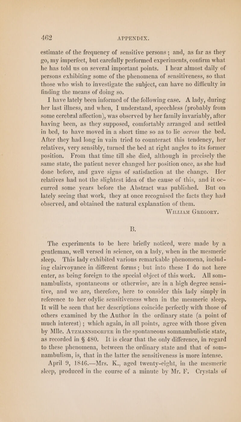 estimate of the frequency of sensitive persons; and, as far as they go, my imperfect, but carefully performed experiments, confirm what he has told us on several important points. I hear almost daily of persons exhibiting some of the phenomena of sensitiveness, so that those who wish to investigate the subject, can have no difficulty in finding the means of doing so. I have lately been informed of the following case. A lady, during her last illness, and when, I understand, speechless (probably from some cerebral affection), was observed by her family invariably, after having been, as they supposed, comfortably arranged and settled in bed, to have moved in a short time so as to lie across the bed. After they had long in vain tried to counteract this tendency, her relatives, very sensibly, turned the bed at right angles to its former position. From that time till she died, although in precisely the same state, the patient never changed her position once, as she had done before, and gave signs of satisfaction at the change. Her relatives had not the slightest idea of the cause of this, and it oc- curred some years before the Abstract was published. But on lately seeing that work, they at once recognised the facts they had observed, and obtained the natural explanation of them. WILLIAM GREGORY. B. The experiments to be here briefly noticed, were made by a gentleman, well versed in science, on a lady, when in the mesmeric sleep. This lady exhibited various remarkable phenomena, includ- ing clairvoyance in different forms; but into these I do not here enter, as being foreign to the special object of this work. All som- nambulists, spontaneous or otherwise, are in a high degree sensi- tive, and we are, therefore, here to consider this lady simply in reference to her odylic sensitiveness when in the mesmeric sleep. It will be seen that her descriptions coincide perfectly with those of others examined by the Author in the ordinary state (a point of much interest) ; which again, in all points, agree with those given by Mlle. Atzmannsporrer in the spontaneous somnambulistic state, as recorded in § 480. It is clear that the only difference, in regard to these phenomena, between the ordinary state and that of som- nambulism, is, that in the latter the sensitiveness is more intense. April 9, 1846.—Mrs. K., aged twenty-eight, in the mesmeric sleep, produced in the course of a minute by Mr. F. Crystals of
