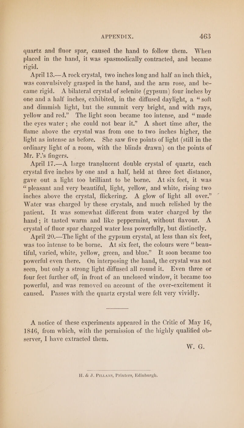 quartz and fluor spar, caused the hand to follow them. When placed in the hand, it was spasmodically contracted, and became rigid. April 13.—A rock crystal, two inches long and half an inch thick, was convulsively grasped in the hand, and the arm rose, and be- came rigid. A bilateral crystal of selenite (gypsum) four inches by one and a half inches, exhibited, in the diffused daylight, a “ soft and dimmish light, but the summit very bright, and with rays, yellow and red.” The light soon became too intense, and “ made the eyes water ; she could not bear it.” A short time after, the flame above the crystal was from one to two inches higher, the light as intense as before. She saw five points of light (still in the ordinary light of a room, with the blinds drawn) on the points of Mr. F.’s fingers. April 17.—A large translucent double crystal of quartz, each crystal five inches by one and a half, held at three feet distance, gave out a light too brilliant to be borne. At six feet, it was “pleasant and very beautiful, light, yellow, and white, rising two inches above the crystal, flickering. A glow of light all over.” Water was charged by these crystals, and much relished by the patient. It was somewhat different from water charged by the hand; it tasted warm and like peppermint, without flavour. A crystal of fluor spar charged water less powerfully, but distinctly. April 20.—The light of the gypsum crystal, at less than six feet, was too intense to be borne. At six feet, the colours were “ beau- tiful, varied, white, yellow, green, and blue.” It soon became too powerful even there. On interposing the hand, the crystal was not seen, but only a strong light diffused all round it. Even three or four feet further off, in front of an unclosed window, it became too powerful, and was removed on account of the over-excitement it caused. Passes with the quartz crystal were felt very vividly. A notice of these experiments appeared in the Critic of May 16, 1846, from which, with the permission of the highly qualified ob- server, I have extracted them. W. G. H. &amp; J. PıLLans, Printers, Edinburgh.