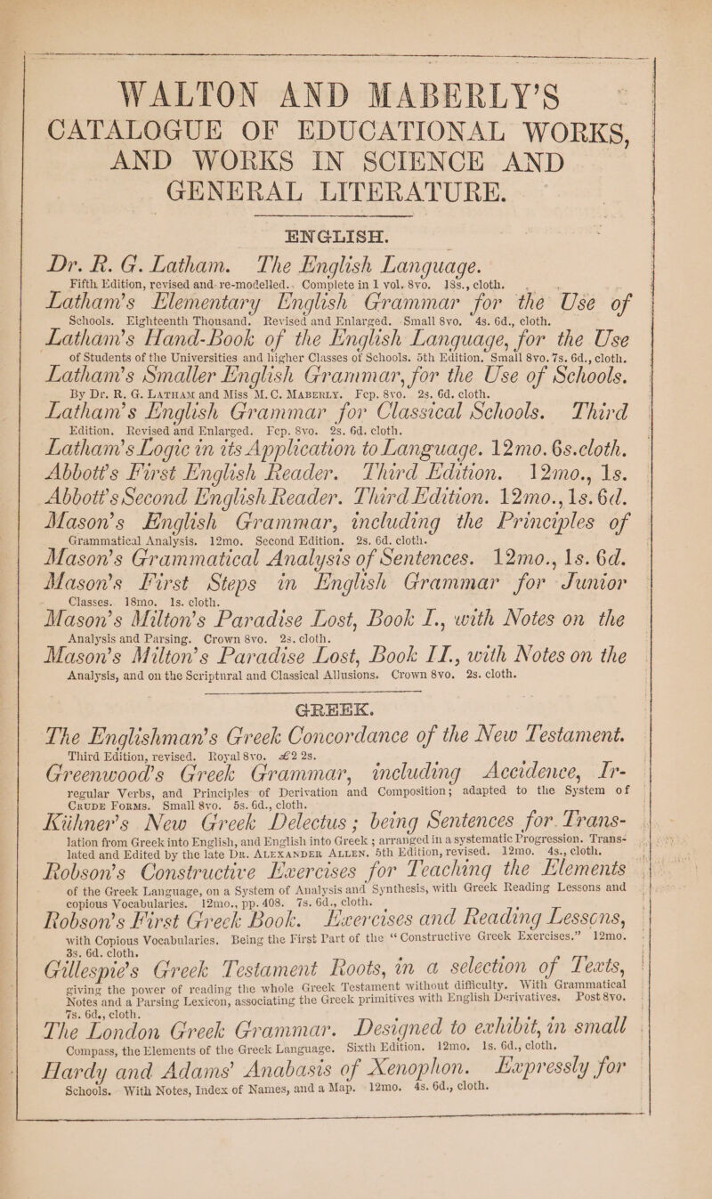 WALTON AND MABERLY’S CATALOGUE OF EDUCATIONAL WORKS, AND WORKS IN SCIENCE AND _ GENERAL LITERATURE. ENGLISH. ; Dr. R.G. Latham. The English Language. _ Fifth Edition, revised and-re-modelled.. Complete inl vol,8vo. 18s.,cloth . . Latham’s Elementary English Grammar for the Use of Schools. Eighteenth Thousand. Revised and Enlarged. -Small 8vo, 4s. 6d., cloth. Latham’s Hand-Book of the English Language, for the Use of Students of the Universities and higher Classes of Schools. 5th Edition. Small 8vo. 7s. 6d., cloth. Latham’s Smaller English Grammar, for the Use of Schools. By Dr. R. G. Larnam and Miss M.C. Maserty. Fep. 8vo. 2s. 6d. cloth. Latham’s English Grammar for Classical Schools. Third Edition, Revised and Enlarged. Fep. 8vo. 2s. 6d. cloth. Latham’s Logic in tts Application to Language. 12mo.6s.cloth. Abbott's First English Reader. Third Edition. 12mo., 1s. Abbott's Second English Reader. Third Edition. 12mo., 1s. 6d. Mason’s English Grammar, including the Principles of Grammatical Analysis. 12mo. Second Edition. 2s, 6d. cloth. Mason's Grammatical Analysis of Sentences. 12mo., 1s. 6d. Mason’s First Steps in English Grammar for Junior - Classes. 18mo. Is. cloth. R : Mason’s Milton’s Paradise Lost, Book I., with Notes on the Analysis and Parsing. Crown 8vo. 2s. cloth. Mason’s Milton’s Paradise Lost, Book II., with Notes on the Analysis, and on the Scriptnral and Classical Allusions. Crown 8vo. 2s. cloth. GREEK. The Englishman’s Greek Concordance of the New Testament. Third Edition, revised. Royal8vo. £2 2s. \ 5 Greenwood’s Greek Grammar, including Aceidenee, Ir- regular Verbs, and Principles of Derivation and Composition; adapted to the System of CrupDE Forms. Small 8vo. 5s. 6d., cloth. : Kiihner’s New Greek Delectus ; being Sentences for. Trans- lation from Greek into English, and English into Greek ; arranged in a systematic Progressien. Trans- lated and Edited by the late Dr. ALEXANDER ALLEN. 5th Edition, revised. 12mo. 4s., cloth. Robson’s Constructive Exercises for Teaching the Elements of the Greek Language, on a System of Analysis and Synthesis, with Greek Reading Lessons and copious Vocabularies. 12mo., pp. 408. 7s. GEE selene ; ; ¥ Y | Vad r ’ » y Y Robson's First Greek Book. Lxercises and Reading Lessons, with Copious Vocabularies. Being the First Part of the “ Constructive Greek Exercises.” 12mo. 33. 6d. cloth. £ k 7 Güllespie's Greek Testament Roots, in a selection of Texts, giving the power of reading the whole Greek Testament without difficulty, iW ith Grammatical Notes and a Parsing Lexicon, associating the Greek primitives with English Derivatives. Post 8vo. 7s. 6d., cloth. The London Greek Grammar. Designed to exhibit, in small Compass, the Elements of the Greek Language. Sixth Edition. 12mo. Is, 6d., cloth. Hardy and Adams’ Anabasis of Xenophon. Expressiy for Schools. With Notes, Index of Names, and a Map. 12mo. 4s. 6d., cloth.