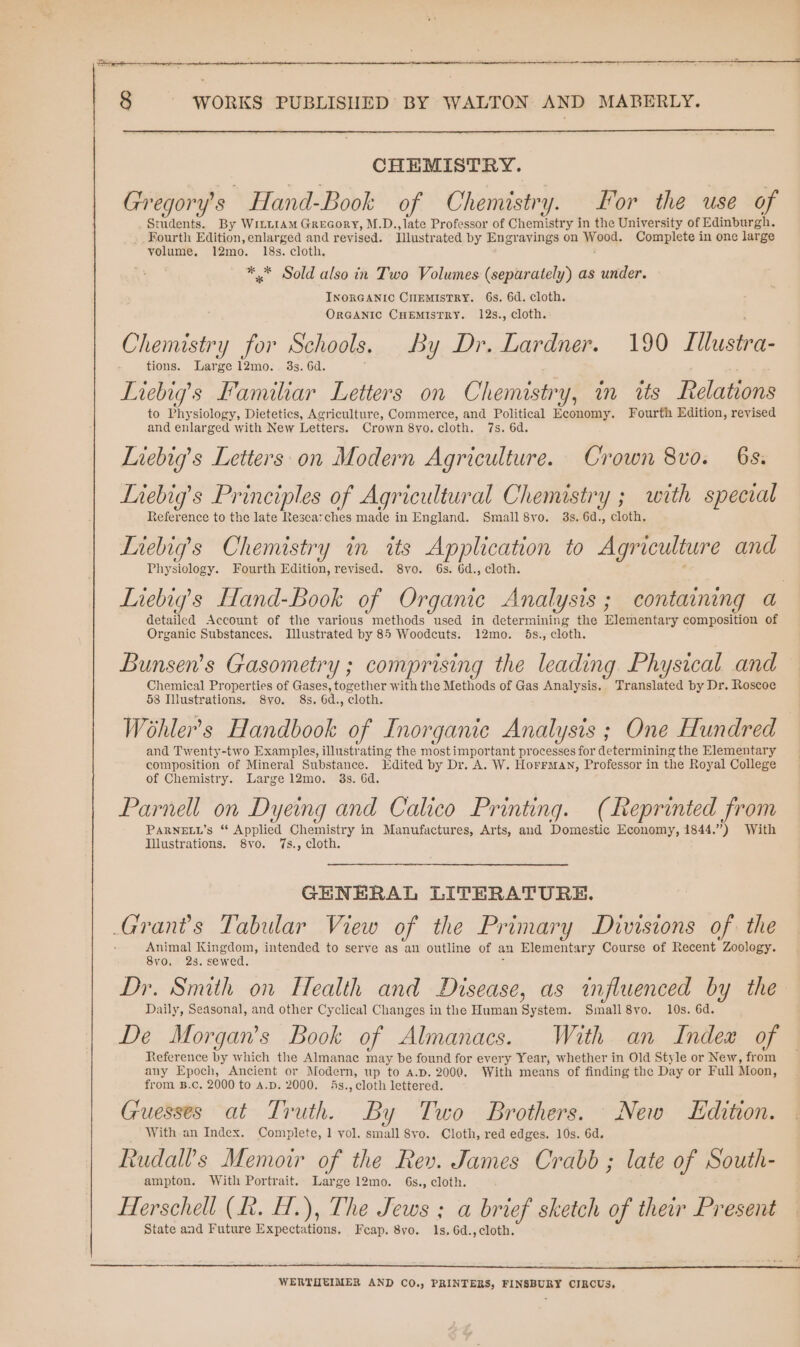 CHEMISTRY. Gregory's Hand-Book of Chemistry. For the use of Students. By WILLIAM Grecory, M.D.,late Professor of Chemistry in the University of Edinburgh. _Fourth Edition, enlarged and revised. Illustrated by Engravings on Woot. Complete in one large volume. 12mo. 18s. cloth. ** Sold also in Two Volumes (separately) as under. INORGANIC CHEMISTRY. 6s. 6d. cloth. ORGANIC CHEMISTRY. 12s., cloth. Chemistry for Schools. By Dr. Lardner. 190 Illustra- tions. 12mo. 3s. 6d. Liebig’s Familiar Letters on Chemistry, in tts Relations to Physiology, Dietetics, Agriculture, Commerce, and Political Economy. Fourth Edition, revised and enlarged with New Letters. Crown 8yo. cloth. 7s. 6d. Liebig’s Letters on Modern Agriculture. Crown 8vo. 6s. Liebigs Principles of Agricultural Chemistry ; with special Reference to the late Researches made in England. Small 8vo. 3s. 6d., cloth. Liebig’s Chemistry in its Application to Agriculture and Physiology. Fourth Edition, revised. 8vo. 6s. 6d., cloth. Liebig’s Hand-Book of Organie Analysis ; containing a detailed Account of the various methods used in determining the Hemel tary composition of Organic Substances. Illustrated by 85 Woodcuts. 12mo. 5s., cloth. Bunsen’s Gasometry ; comprising the leading Physical and Chemical Properties of Gases, Pe with the Methods of Gas Analysis. Translated by Dr. Roscoe 58 Illustrations, 8vo. 8s. 6d., cloth. Wohler’s Handbook of Inorganic Analysis ; One Hundred and Twenty-two Examples, illustrating the most important processes for determining the Elementary composition of Mineral Substance. Edited by Dr. A. W. Horrman, Professor in the Royal College of Chemistry. Large 12mo. 3s. 6d. Parnell on Dyeing and Calico Printing. (Reprinted from PARNELL’s “ Applied Chemistry in Manufactures, Arts, and Domestic Economy, 1844.”) With Illustrations. 8vo. 7s., cloth. GENERAL LITERATURE. Grants Tabular View of the Primary Divisions of the Animal Kingdom, intended to serve as an outline of an Elementary Course of Recent Zoology. 8v0, 2s. sewed. Dr. Smith on Health and Disease, as influenced by the Daily, Seasonal, and other Cyclical Changes in the Human System. Small 8yo. 10s. 6d. De Morgans Book of Almanacs. With an Index of Reference by which the Almanac may be found for every Year, whether in Old Style or New, from any Epoch, Ancient or Modern, up to A.D. 2000. With means of finding the Day or Full Moon, from B.c. 2000 to A.D. 2000. 4s., cloth lettered. Guesses at Truth. By Two Brothers. New Edition. With an Index. Complete, 1 vol. small 8vo. Cloth, red edges. 10s. 6d. Rudalls Memoir of the Rev. James Crabb ; late of South- ampton. With Portrait. Large 12mo. 6s., cloth. Herschell (hk. H.), The Jews ; a brief sketch of their Present State and Future Expectations. Fcap. 8vo. 1s, 6d.,cloth. WERTHEIMER AND CO., PRINTERS, FINSBURY CIRCUS,