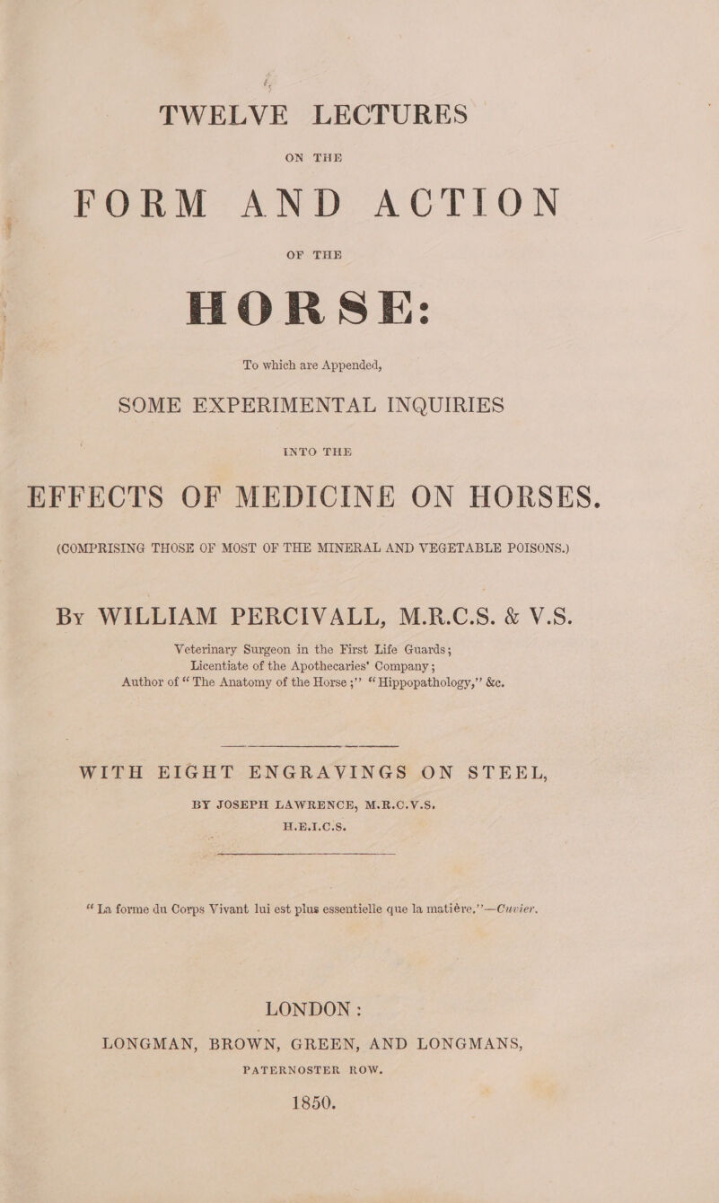 TWELVE LECTURES ON THE FORM AND ACTION OF THE HORSE: To which are Appended, SOME EXPERIMENTAL INQUIRIES INTO THE EFFECTS OF MEDICINE ON HORSES. (COMPRISING THOSE OF MOST OF THE MINERAL AND VEGETABLE POISONS.) By WILLIAM PERCIVALL, M.R.C.S. &amp; V.S. Veterinary Surgeon in the First Life Guards; Licentiate of the Apothecaries’ Company ; Author of “ The Anatomy of the Horse ;”’ “ Hippopathology,”’ &amp;. ee WITH EIGHT ENGRAVINGS ON STEEL, BY JOSEPH LAWRENCE, M.R.C.V.S. H.E.I.C.S. “Ta forme du Corps Vivant lui est plus essentielie que la matiére,’’—Cuvier. LONDON : LONGMAN, BROWN, GREEN, AND LONGMANS, PATERNOSTER ROW. 1850.