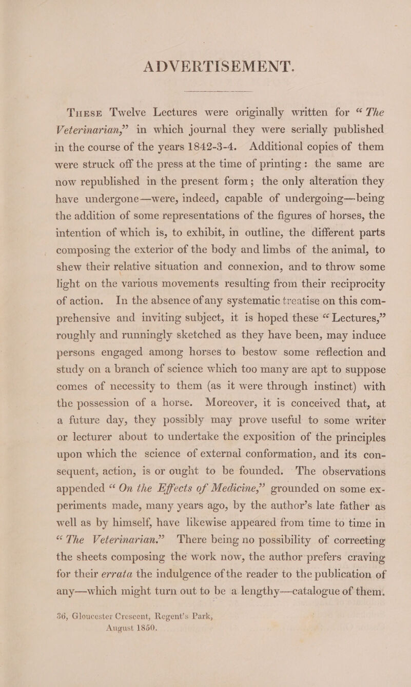 ADVERTISEMENT. Turse Twelve Lectures were originally written for “ The Veterinarian,” in which journal they were serially published in the course of the years 1842-3-4. Additional copies of them were struck off the press at the time of printing: the same are now republished in the present form; the only alteration they have undergone—were, indeed, capable of undergoing—being the addition of some representations of the figures of horses, the intention of which is, to exhibit, in outline, the different parts composing the exterior of the body and limbs of the animal, to shew their relative situation and connexion, and to throw some light on the various movements resulting from their reciprocity of action. In the absence of any systematic treatise on this com- prehensive and inviting subject, it is hoped these “ Lectures,” roughly and runningly sketched as they have been, may induce persons engaged among horses to bestow some reflection and study on a branch of science which too many are apt to suppose comes of necessity to them (as it were through instinct) with the possession of a horse. Moreover, it is conceived that, at a future day, they possibly may prove useful to some writer or lecturer about to undertake the exposition of the principles upon which the science of external conformation, and its con- sequent, action, is or ought to be founded. The observations appended “ On the Effects of Medicine,” grounded on some ex- periments made, many years ago, by the author’s late father as well as by himself, have likewise appeared from time to time in “The Veterinarian.” There being no possibility of correcting the sheets composing the work now, the author prefers craving for their errata the indulgence of the reader to the publication of any—which might turn out to be a lengthy—catalogue of them. 36, Gloucester Crescent, Regent’s Park, August 1850,