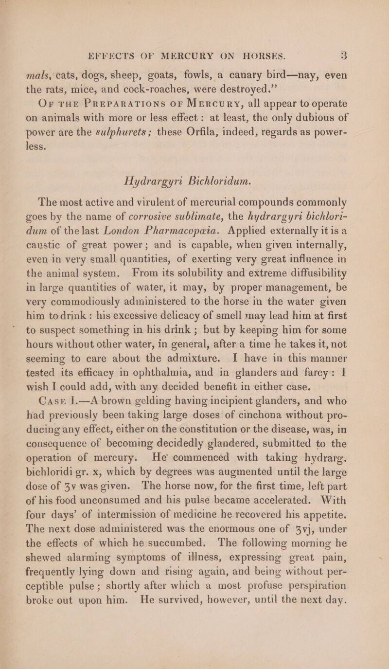 mals, cats, dogs, sheep, goats, fowls, a canary bird—nay, even the rats, mice, and cock-roaches, were destroyed.” Or THE PREPARATIONS OF MERCURY, all appear to operate on animals with more or less effect: at least, the only dubious of power are the sudphurets ; these Orfila, indeed, regards as power- less. Hydrargyrt Bichloridum. The most active and virulent of mercurial compounds commonly goes by the name of corrosive sublimate, the hydrargyri bichlori- dum of thelast London Pharmacepata. Applied externally itis a caustic of great power; and is capable, when given internally, even in very small quantities, of exerting very great influence in the animal system. From its solubility and extreme diffusibility in large quantities of water, it may, by proper management, be very commodiously administered to the horse in the water given him todrink : his excessive delicacy of smell may lead him at first to suspect something in his drink ; but by keeping him for some hours without other water, in general, after a time he takes it, not seeming to care about the admixture. I have in this manner tested its efficacy in ophthalmia, and in glanders and farcy: I wish I could add, with any decided benefit in either case. Cast J.—A brown gelding having incipient glanders, and who had previously been taking large doses of cinchona without pro- ducing any effect, either on the constitution or the disease, was, in consequence of becoming decidedly glandered, submitted to the operation of mercury. He commenced with taking hydrarg. bichloridi gr. x, which by degrees was augmented until the large dose of 3v wasgiven. The horse now, for the first time, left part of his food unconsumed and his pulse became accelerated. With four days’ of intermission of medicine he recovered his appetite. The next dose administered was the enormous one of %3vj, under the effects of which he succumbed. The following morning he shewed alarming symptoms of illness, expressing great pain, frequently lying down and rising again, and being without per- ceptible pulse ; shortly after which a most profuse perspiration broke out upon him. He survived, however, until the next day.