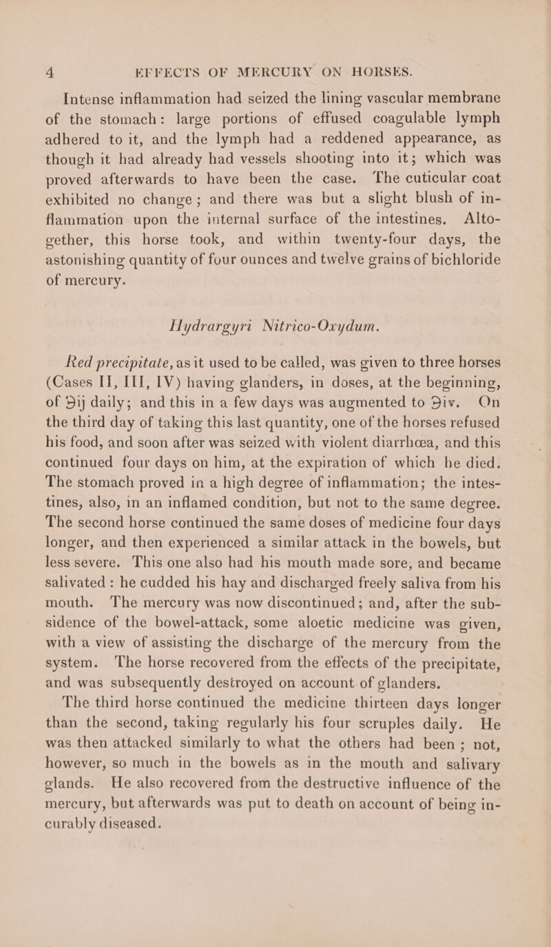 Intense inflammation had seized the lining vascular membrane of the stomach: large portions of effused coagulable lymph adhered to it, and the lymph had a reddened appearance, as though it had already had vessels shooting into it; which was proved afterwards to have been the case. The cuticular coat exhibited no change; and there was but a slight blush of in- flammation upon the internal surface of the intestines. Alto- gether, this horse took, and within twenty-four days, the astonishing quantity of four ounces and twelve grains of bichloride of mercury. Hydrargyrt Nitrico-Oxydum. Red precipitate, asit used to be called, was given to three horses (Cases IJ, ITI, [V) having glanders, in doses, at the beginning, of 51) daily; and this in a few days was augmented to Div. On the third day of taking this last quantity, one of the horses refused his food, and soon after was seized with violent diarrhoea, and this continued four days on him, at the expiration of which he died. The stomach proved in a high degree of inflammation; the intes- tines, also, in an inflamed condition, but not to the same degree. The second horse continued the same doses of medicine four days longer, and then experienced a similar attack in the bowels, but less severe. This one also had his mouth made sore; and became salivated : he cudded his hay and discharged freely saliva from his mouth. The mercury was now discontinued; and, after the sub- sidence of the bowel-attack, some aloetic medicine was given, with a view of assisting the discharge of the mercury from the system. ‘The horse recovered from the effects of the precipitate, and was subsequently destroyed on account of glanders. The third horse continued the medicine thirteen days longer than the second, taking regularly his four scruples daily. He was then attacked similarly to what the others had been ; not, however, so much in the bowels as in the mouth and salivary glands. He also recovered from the destructive influence of the mercury, but afterwards was put to death on account of being in- curably diseased.