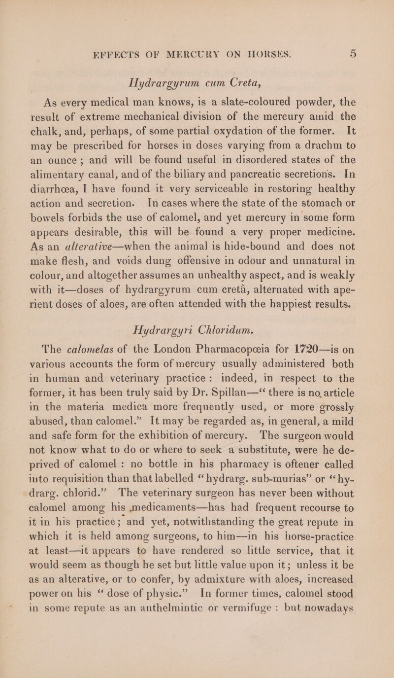 Hydrargyrum cum Creta, As every medical man knows, is a slate-coloured powder, the result of extreme mechanical division of the mercury amid the chalk, and, perhaps, of some partial oxydation of the former. It may be prescribed for horses in doses varying from a drachm to an ounce; and will be found useful in disordered states of the alimentary canal, and of the biliary and pancreatic secretions. In diarrhoea, I have found it very serviceable in restoring healthy action and secretion. In cases where the state of the stomach or bowels forbids the use of calomel, and yet mercury in some form appears desirable, this will be found a very proper medicine. As an alterative—when the animal is hide-bound and does not make flesh, and voids dung offensive in odour and unnatural in colour, and altogether assumes an unhealthy aspect, and is weakly with it—doses of hydrargyrum cum creta, alternated with ape- rient doses of aloes, are often attended with the happiest results. Hydrargyrt Chloridum. The calomelas of the London Pharmacopeeia for 1720—is on various accounts the form of mercury usually administered both in human and veterinary practice: indeed, in respect to the former, it has been truly said by Dr. Spillan—“ there is no, article in the materia medica more frequently used, or more grossly abused, than calomel.” It may be regarded as, in general, a mild and safe form for the exhibition of mercury. The surgeon would not know what to do or where to seek a substitute, were he de- prived of calomel : no bottle in his pharmacy is oftener called into requisition than that labelled “ hydrarg. sub-murias” or “hy- drarg. chlorid.” The veterinary surgeon has never been without calomel among his .medicaments—has had frequent recourse to it in his practice; and yet, notwithstanding the great repute in which it is held among surgeons, to him—in his horse-practice at least—it appears to have rendered so little service, that it would seem as though he set but little value upon it; unless it be as an alterative, or to confer, by admixture with aloes, increased power on his “ dose of physic.” In former times, calomel stood in some repute as an anthelmintic or vermifuge : but nowadays