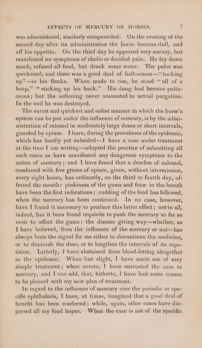 was administered, similarly compounded. On the evening of the second day after its administration the horse became dull, and off his appetite. On the third day he appeared very uneasy, but manifested no symptoms of cholic or decided pain. He lay down much, refused all food, but drank some water. The pulse was quickened, and there was a good deal of hollowness—‘‘ tucking up’—in his flanks. When made to rise, he stood “all of a heap,” “sticking up his back.” His dung had become pulta- ceous; but the softening never amounted to actual purgation. In the end he was destroyed. The surest and quickest and safest manner in which the horse’s system can be put under the influence of mercury, is by the admi- nistration of calomel in moderately large doses at short intervals, guarded by opium. I have, during the prevalence of the epidemic, which has hardly yet subsided—I have a case under treatment at the time I am writing—adopted the practice of submitting all such cases as have manifested any dangerous symptoms to the action of mercury; and I have found that a drachm of calomel, combined with five grains of opium, given, without intermission, every eight hours, has ordinarily, on the third or fourth day, af- fected the mouth: pinkiness of the gums and fetor in the breath have been the first indications ; cudding of the food has followed, when the mercury has been continued. In no case, however, have I found it necessary to produce this latter effect; notin all, indeed, has it been found requisite to push the mercury so far as even to affect the gums: the disease giving way—whether, as I have believed, from the influence of the mercury or not—has always been the signal for me either to discontinue the medicine, or to diminish the dose, or to lengthen the intervals of its repe- tition. Latterly, I have abstained from blood-letting altogether in the epidemic. When but slight, I have made use of very simple treatment; when severe, I have entrusted the case to mercury, and I can add, that, hitherto, | have had some reason to be pleased with my new plan of treatment. In regard to the influence of mercury over the periodic or spe- cific ophthalmia, I have, at times, imagined that a good deal of benefit has been conferred; while, again, other cases have dis- persed all my fond hopes. When the case is not of the specific