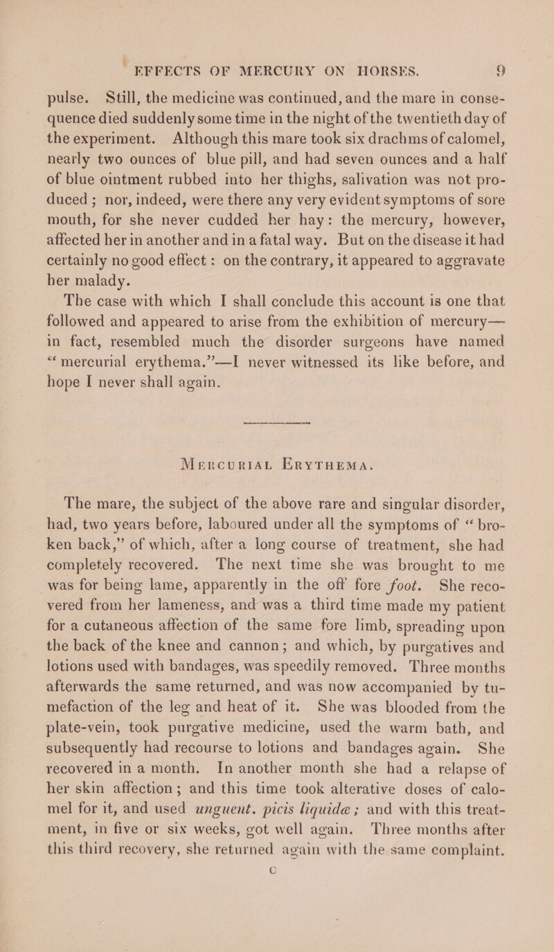 pulse. Still, the medicine was continued, and the mare in conse- quence died suddenly some time in the night of the twentieth day of the experiment. Although this mare took six drachms of calomel, nearly two ounces of blue pill, and had seven ounces and a half of blue ointment rubbed into her thighs, salivation was not pro- duced ; nor, indeed, were there any very evident symptoms of sore mouth, for she never cudded her hay: the mercury, however, affected her in another and ina fatal way. But on the disease it had certainly no good effect : on the contrary, it appeared to aggravate ber malady. The case with which I shall conclude this account is one that followed and appeared to arise from the exhibition of mercury— in fact, resembled much the disorder surgeons have named “‘mercurial erythema.”—I never witnessed its like before, and hope [ never shall again. MercuriAL ERYTHEMA. The mare, the subject of the above rare and singular disorder, had, two years before, laboured under all the symptoms of “ bro- ken back,” of which, after a long course of treatment, she had completely recovered. The next time she was brought to me _was for being lame, apparently in the off fore foot. She reco- vered from her lameness, and was a third time made my patient for a cutaneous affection of the same fore limb, spreading upon the back of the knee and cannon; and which, by purgatives and lotions used with bandages, was speedily removed. Three months afterwards the same returned, and was now accompanied by tu- mefaction of the leg and heat of it. She was blooded from the plate-vein, took purgative medicine, used the warm bath, and subsequently had recourse to lotions and bandages again. She recovered in a month. In another month she had a relapse of her skin affection; and this time took alterative doses of calo- mel for it, and used unguent. picis liquide; and with this treat- ment, in five or six weeks, got well again. Three months after this third recovery, she returned again with the same complaint. C