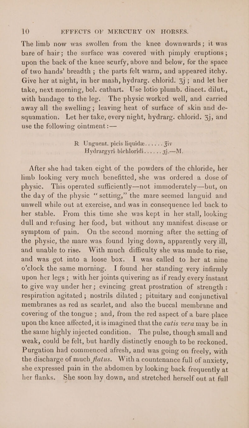 The limb now was swollen from the knee downwards; it was bare of hair; the surface was covered with pimply eruptions ; upon the back of the knee scurfy, above and below, for the space of two hands’ breadth ; the parts felt warm, and appeared itchy. Give her at night, in her mash, hydrarg. chlorid. 3) ; and let her take, next morning, bol. cathart. Use lotio plumb. diacet. dilut., with bandage to the leg. The physic worked well, and carried away all the swelling; leaving heat of surface of skin and de- squamation. Let her take, every night, hydrarg. chlorid. 3), and use the following ointment :— RK Unguent. picis liquide...... Ziv Hydrargyri bichloridi...... 3}.—M. After she had taken eight of the powders of the chloride, her limb looking very much benefitted, she was ordered a dose of physic. This operated sufficiently—not immoderately—but, on the day of the physic “ setting,” the mare seemed languid and unwell while out at exercise, and was in consequence led back to her stable. From this time she was kept in her stall, looking dull and refusing her food, but without any manifest disease or symptom of pain. On the second morning after the setting of the physic, the mare was found lying down, apparently very ill, and unable to rise. With much difficulty she was made to rise, and was got into a loose box. I was called to her at nine o'clock the same morning. I found her standing very infirmly upon her legs ; with her joints quivering as if ready every instant to give way under her; evincing great prostration of strength : respiration agitated ; nostrils dilated ; pituitary and conjunctival membranes as red as scarlet, and also the buccal membrane and covering of the tongue ; and, from the red aspect of a bare place upon the knee affected, it is imagined that the cutis vera may be in the same highly injected condition. The pulse, though small and weak, could be felt, but hardly distinctly enough to be reckoned. Purgation had commenced afresh, and was going on freely, with the discharge of much flatus. With a countenance full of anxiety, she expressed pain in the abdomen by looking back frequently at her flanks. She soon lay down, and stretched herself out at full