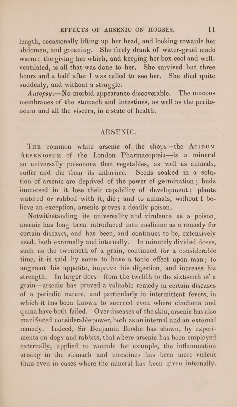 length, occasionally lifting up her head, and looking towards her abdomen, and groaning. She freely drank of water-gruel made warm: the giving her which, and keeping her box cool and well- ventilated, is all that was done to her. She survived but three hours and a half after I was called to see her. She died quite suddenly, and without a struggle. Autopsy.—No morbid appearance discoverable. The mucous membranes of the stomach and intestines, as well as the perito- neum and all the viscera, in a state of health. ARSENIC. THE common white arsenic of the shops—the AcipuM ArsENjosum of the London Pharmacopeia—is a mineral so universally poisonous that vegetables, as well as animals, suffer and die from its influence. Seeds soaked in a solu- tion of arsenic are deprived of the power of germination ; buds immersed in it lose their capability of development; plants watered or rubbed with it, die; and to animals, without I be- lieve an exception, arsenic proves a deadly poison. Notwithstanding its universality and virulence as a poison, arsenic has long been introduced into medicine as a remedy for certain diseases, and has been, and continues to be, extensively used, both externally and internally. In minutely divided doses, such as the twentieth of a grain, continued for a considerable time, it is said by some to have a tonic effect upon man; to augment his appetite, improve his digestion, and increase his strength. In larger does—from the twelfth to the sixteenth of a grain—arsenic has proved a valuable remedy in certain diseases of a periodic nature, and particularly in intermittent fevers, in which it has been known to succeed even where cinchona and quina have both failed. Over diseases of the skin, arsenic has also manifested considerable power, both as an internal and an external remedy. Indeed, Sir Benjamin Brodie has shewn, by experi- ments on dogs and rabbits, that where arsenic has been employed externally, applied to wounds for example, the inflammation arising in the stomach and intestines has been more violent than even in cases where the mineral has been given internally.