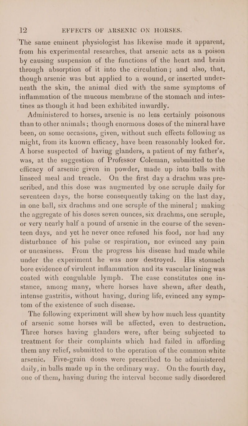 The same eminent physiologist has likewise made it apparent, from his experimental researches, that arsenic acts as a poison by causing suspension of the functions of the heart and brain through absorption of it into the circulation; and also, that, though arsenic was but applied to a wound, or inserted under- neath the skin, the animal died with the same symptoms of inflammation of the mucous membrane of the stomach and intes- tines as though it had been exhibited inwardly. Administered to horses, arsenic is no less certainly poisonous than to other animals; though enormous doses of the mineral have been, on some occasions, given, without such effects following as might, from its known efficacy, have been reasonably looked for. A horse suspected of having glanders, a patient of my father’s, was, at the suggestion of Professor Coleman, submitted to the efficacy of arsenic given in powder, made up into balls with linseed meal and treacle. On the first day a drachm was pre- scribed, and this dose was augmented by one scruple daily for seventeen days, the horse consequently taking on the last day, in one ball, six drachms and one scruple of the mineral; making the aggregate of his doses seven ounces, six drachms, one scruple, or very nearly half a pound of arsenic in the course of the seven- teen days, and yet he never once refused his food, nor had any disturbance of his pulse or respiration, nor evinced any pain or uneasiness. From the progress his disease had made while under the experiment he was now destroyed. His stomach bore evidence of virulent inflammation and its vascular lining was coated with coagulable lymph. The case constitutes one in- stance, among many, where horses have shewn, after death, intense gastritis, without having, during life, evinced any symp- tom of the existence of such disease. The following experiment will shew by how much less quantity of arsenic some horses will be affected, even to destruction. Three horses having glanders were, after being subjected to treatment for their complaints which had failed in affording them any relief, submitted to the operation of the common white arsenic. Five-grain doses were prescribed to be administered daily, in balls made up in the ordinary way. On the fourth day, one of them, having during the interval become sadly disordered