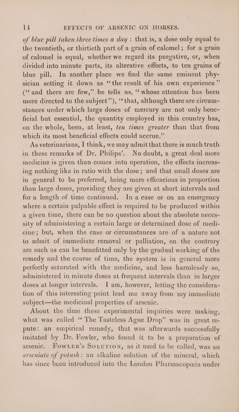 of blue pill taken three times a day : that is, a dose only equal to the twentieth, or thirtieth part of a grain of calomel; for a grain of calomel is equal, whether we regard its purgative, or, when divided into minute parts, its alterative effects, to ten grains of blue pill. In another place we find the same eminent phy- sician setting it down as ‘the result of his own experience” (‘and there are few,” he tells us, ‘‘ whose attention has been more directed to the subject’’), ‘that, although there are circum- stances under which large doses of mercury are not only bene- ficial but essential, the quantity employed in this country has, on the whole, been, at least, ten times greater than that from which its most beneficial effects could accrue.” As veterinarians, I think, we may admit that there is much truth in these remarks of Dr. Philips’. No doubt, a great deal more medicine is given than comes into operation, the effects increas- ing nothing like in ratio with the dose; and that small doses are in general to be preferred, being more efficacious in proportion than large doses, providing they are given at short intervals and for a length of time continued. Ina case or on an emergency where a certain palpable effect is required to be produced within a given time, there can be no question about the absolute neces- sity of administering a certain large or determined dose of medi- cine; but, when the case or circumstances are of a nature not to admit of immediate removal or palliation, on the contrary are such as can be benefitted only by the gradual working of the remedy and the course of time, the system is in general more perfectly saturated with the medicine, and less harmlessly so, administered in minute doses at frequent intervals than in larger doses at longer intervals. I am, however, letting the considera- tion of this interesting point lead me away from my immediate subject—the medicinal properties of arsenic. About the time these experimental inquiries were making, what was called “ The Tasteless Ague Drop” was in great re- pute: an empirical remedy, that was afterwards successfully imitated by Dr. Fowler, who found it to be a preparation of arsenic. Fow Ler’s SoLuTion, as it used to be called, was an arseniate of potash: an alkaline solution of the mineral, which has since been introduced into the London Pharmacopoeia under