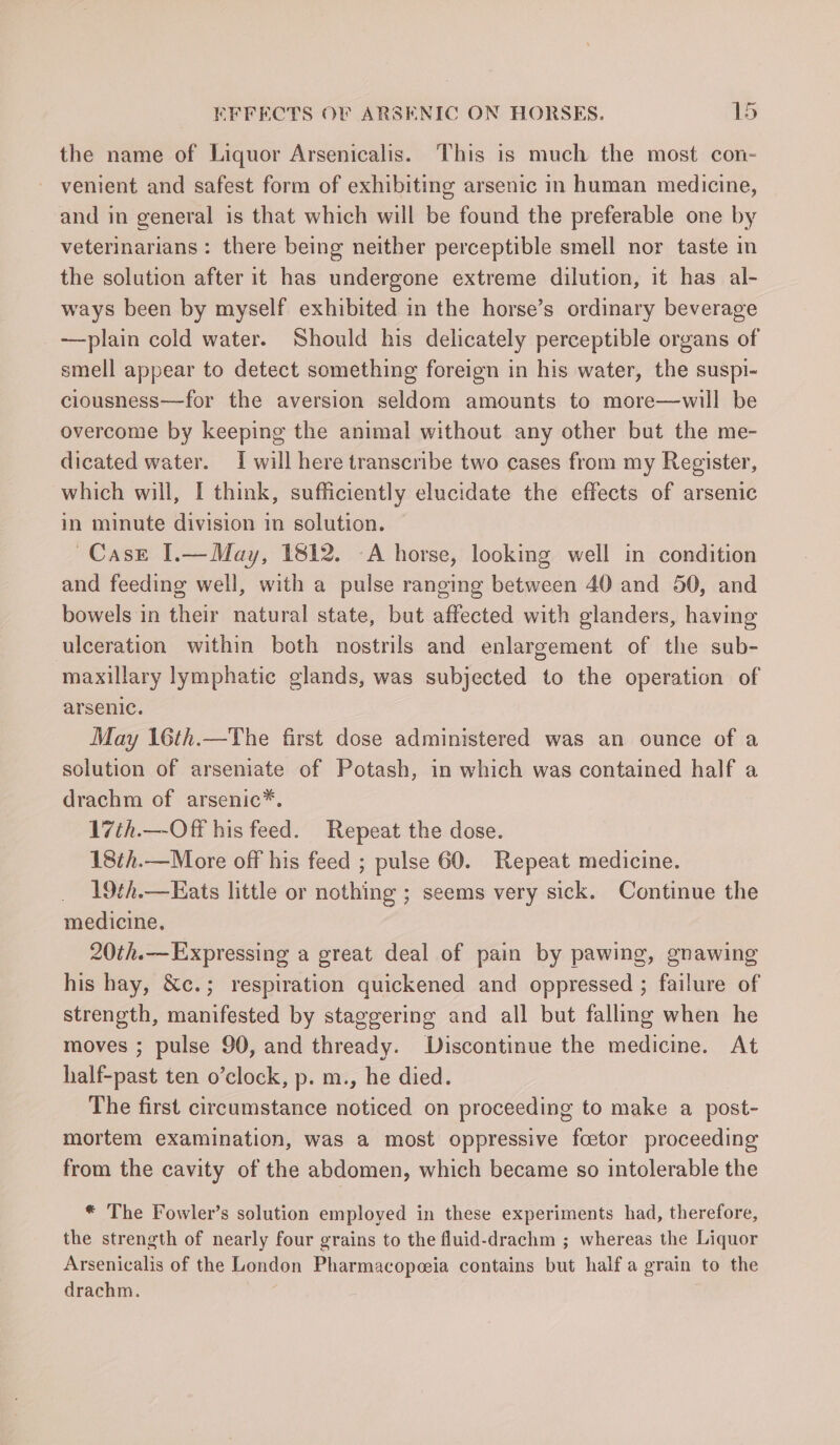 the name of Liquor Arsenicalis. This is much the most con- venient and safest form of exhibiting arsenic in human medicine, and in general is that which will be found the preferable one by veterinarians : there being neither perceptible smell nor taste in the solution after it has undergone extreme dilution, it has al- ways been by myself exhibited in the horse’s ordinary beverage —plain cold water. Should his delicately perceptible organs of smell appear to detect something foreign in his water, the suspi- ciousness—for the aversion seldom amounts to more—will be overcome by keeping the animal without any other but the me- dicated water. I will here transcribe two cases from my Register, which will, I think, sufficiently elucidate the effects of arsenic in minute division in solution. Case I.—May, 1812. -A horse, looking well in condition and feeding well, with a pulse ranging between 40 and 50, and bowels in their natural state, but affected with glanders, having ulceration within both nostrils and enlargement of the sub- maxillary lymphatic glands, was subjected to the operation of arsenic. May 16th.—The first dose administered was an ounce of a solution of arseniate of Potash, in which was contained half a drachm of arsenic*. 17ih.—Off his feed. Repeat the dose. 18th.—More off his feed ; pulse 60. Repeat medicine. 19th.—Eats little or nothing ; seems very sick. Continue the medicine. 20th.—Expressing a great deal of pain by pawing, gnawing his hay, &amp;c.; respiration quickened and oppressed ; failure of strength, manifested by staggering and all but falling when he moves ; pulse 90, and thready. Discontinue the medicine. At half-past ten o’clock, p. m., he died. The first circumstance noticed on proceeding to make a post- mortem examination, was a most oppressive fcetor proceeding from the cavity of the abdomen, which became so intolerable the * The Fowler’s solution employed in these experiments had, therefore, the strength of nearly four grains to the fluid-drachm ; whereas the Liquor Arsenicalis of the London Pharmacopeia contains but half a grain to the drachm.