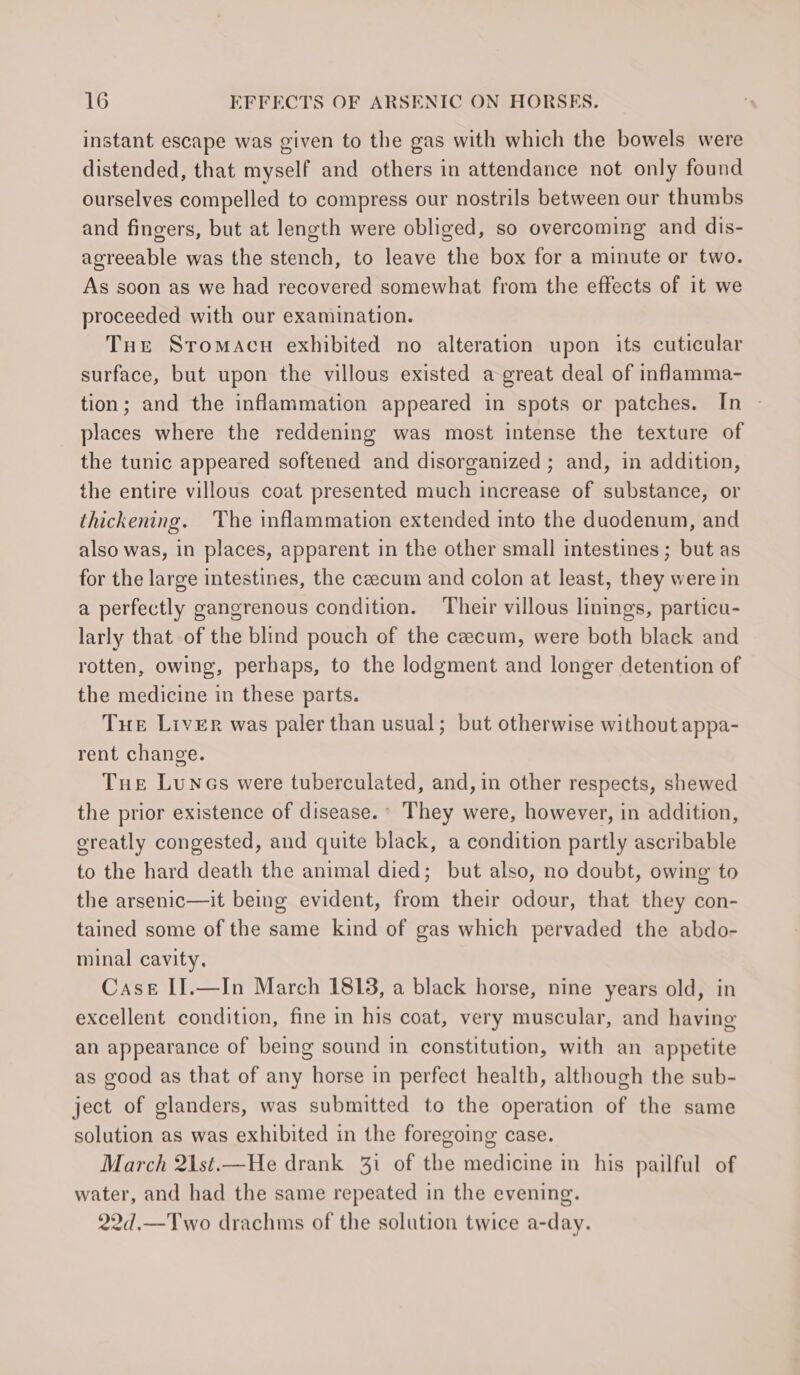 instant escape was given to the gas with which the bowels were distended, that myself and others in attendance not only found ourselves compelled to compress our nostrils between our thumbs and fingers, but at length were obliged, so overcoming and dis- agreeable was the stench, to leave the box for a minute or two. As soon as we had recovered somewhat from the effects of it we proceeded with our examination. Tut Sromacu exhibited no alteration upon its cuticular surface, but upon the villous existed a great deal of inflamma- tion; and the inflammation appeared in spots or patches. In places where the reddening was most intense the texture of the tunic appeared softened and disorganized ; and, in addition, the entire villous coat presented much increase of substance, or thickening. The inflammation extended into the duodenum, and also was, in places, apparent in the other small intestines ; but as for the large intestines, the ceecum and colon at least, they were in a perfectly gangrenous condition. Their villous linings, particu- larly that of the blind pouch of the cecum, were both black and rotten, owing, perhaps, to the lodgment and longer detention of the medicine in these parts. Tue Liver was paler than usual; but otherwise without appa- rent change. Tue Lunes were tuberculated, and, in other respects, shewed the prior existence of disease. ° They were, however, in addition, ereatly congested, and quite black, a condition partly ascribable to the hard death the animal died; but also, no doubt, owing to the arsenic—it being evident, from their odour, that they con- tained some of the same kind of gas which pervaded the abdo- minal cavity, Case IJ.—In March 1818, a black horse, nine years old, in excellent condition, fine in his coat, very muscular, and having an appearance of being sound in constitution, with an appetite as good as that of any horse in perfect health, although the sub- ject of glanders, was submitted to the operation of the same solution as was exhibited in the foregoing case. March 21st.—He drank 31 of the medicine in his pailful of water, and had the same repeated in the evening. 22d.—Two drachms of the solution twice a-day.