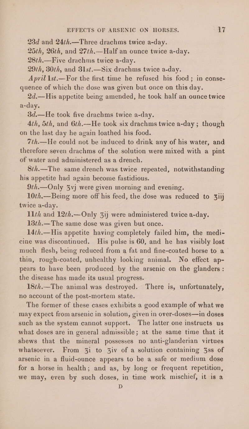 23d and 24¢h.—Three drachms twice a-day. 25th, 26th, and 27th.—Half an ounce twice a-day. 28th.—Five drachms twice a-day. 29th, 30th, and 31st.—Six drachms twice a-day. April 1st.—For the first time he refused his food; in conse- quence of which the dose was given but once on this day. 2d.—His appetite being amended, he took half an ounce twice a-day. 3d.—He took five drachms twice a-day. Ath, Sth, and 6th.—He took six drachms twice a-day ; though on the last day he again loathed his food. 7th.—He could not be induced to drink any of his water, and therefore seven drachms of the solution were mixed with a pint of water and administered as a drench. 8th.—The same drench was twice repeated, notwithstanding his appetite had again become fastidious. 9th.—Only 3vj were given morning and evening. 10¢h.—Being more off his feed, the dose was reduced to 3iij twice a-day. 11th and 12th.—Only 31) were administered twice a-day. 13th.—The same dose was given but once. 14th.—His appetite having completely failed him, the medi- cine was discontinued. His pulse is 60, and he has visibly lost much flesh, being reduced from a fat and fine-coated horse to a thin, rough-coated, unhealthy looking animal. No effect ap- ‘pears to have been produced by the arsenic on the glanders : the disease has made its usual progress. 18¢h.—The animal was destroyed. There is, unfortunately, no account of the post-mortem state. The former of these cases exhibits a good example of what we may expect from arsenic in solution, given in over-doses—in doses such as the system cannot support. The latter one instructs us what doses are in general admissible; at the same time that it shews that the mineral possesses no anti-glanderian virtues whatsoever. From 31 to 3iv of a solution containing 3ss of arsenic in a fluid-ounce appears to be a safe or medium dose for a horse in health; and as, by long or frequent repetition, we may, even by such doses, in time work mischief, it is a D
