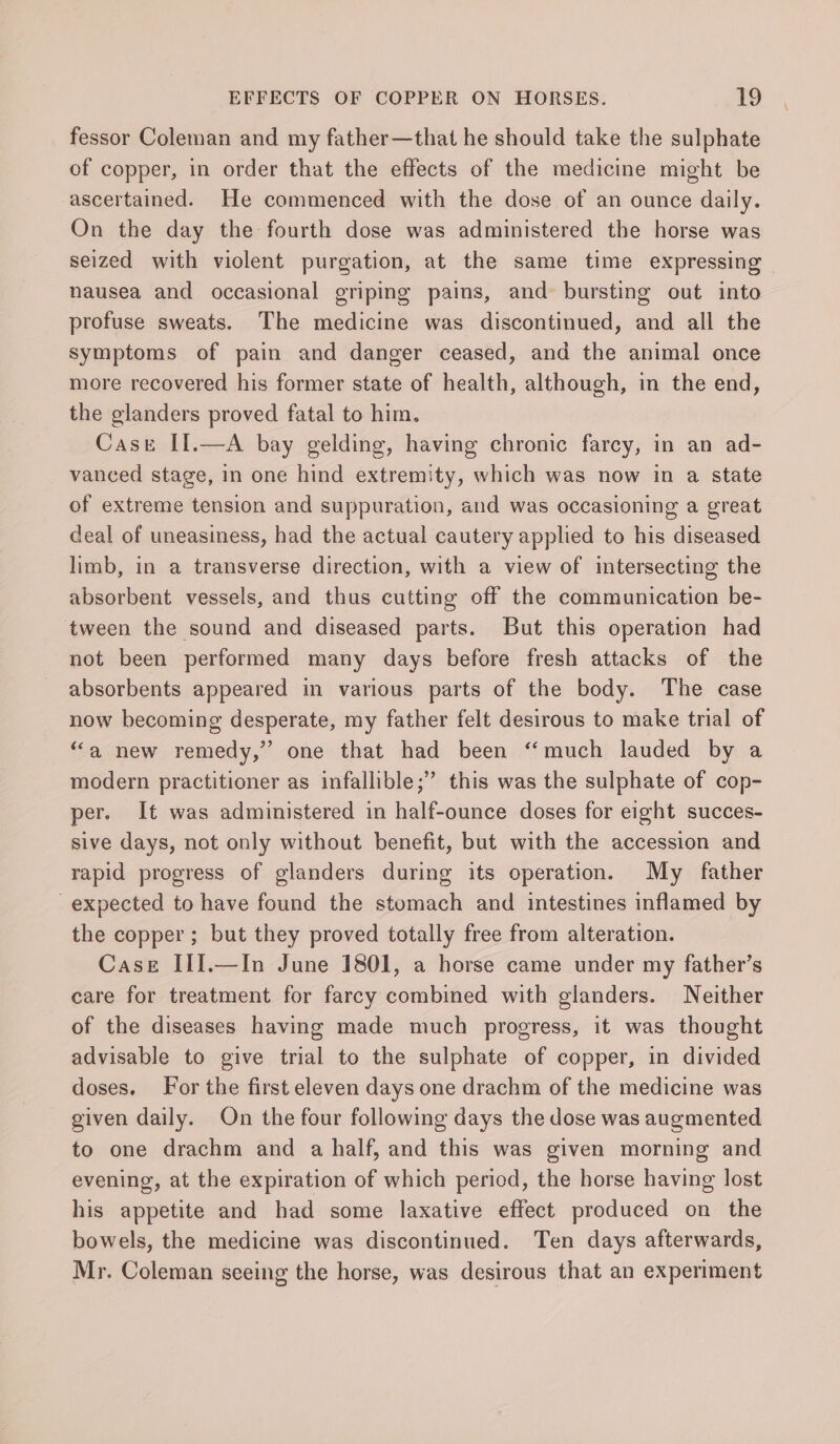 fessor Coleman and my father—that he should take the sulphate of copper, in order that the effects of the medicine might be ascertained. He commenced with the dose of an ounce daily. On the day the fourth dose was administered the horse was seized with violent purgation, at the same time expressing nausea and occasional griping pains, and bursting out into profuse sweats. The medicine was discontinued, and all the symptoms of pain and danger ceased, and the animal once more recovered his former state of health, although, in the end, the glanders proved fatal to him. Cast II.—A bay gelding, having chronic farcy, in an ad- vanced stage, in one hind extremity, which was now in a state of extreme tension and suppuration, and was occasioning a great deal of uneasiness, had the actual cautery applied to his diseased limb, in a transverse direction, with a view of intersecting the absorbent vessels, and thus cutting off the communication be- tween the sound and diseased parts. But this operation had not been performed many days before fresh attacks of the absorbents appeared in various parts of the body. The case now becoming desperate, my father felt desirous to make trial of “a new remedy,” one that had been “much lauded by a modern practitioner as infallible;” this was the sulphate of cop- per. It was administered in half-ounce doses for eight succes- sive days, not only without benefit, but with the accession and rapid progress of glanders during its operation. My father expected to have found the stomach and intestines inflamed by the copper; but they proved totally free from alteration. Case III.—In June 1801, a horse came under my father’s care for treatment for farcy combined with glanders. Neither of the diseases having made much progress, it was thought advisable to give trial to the sulphate of copper, in divided doses. For the first eleven days one drachm of the medicine was given daily. On the four following days the dose was augmented to one drachm and a half, and this was given morning and evening, at the expiration of which period, the horse having lost his appetite and had some laxative effect produced on the bowels, the medicine was discontinued. Ten days afterwards, Mr. Coleman seeing the horse, was desirous that an experiment