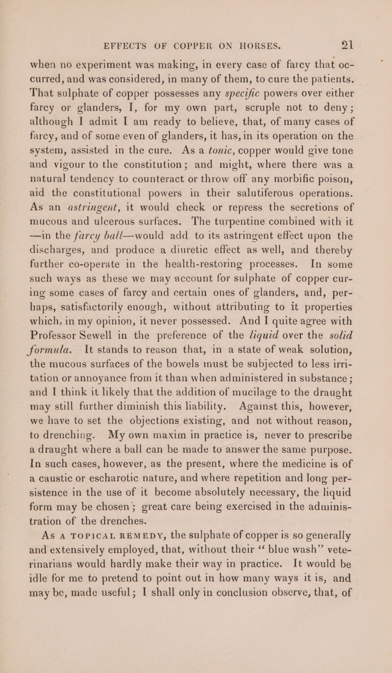 when no experiment was making, in every case of farcy that oc- curred, and was considered, in many of them, to cure the patients. That sulphate of copper possesses any specific powers over either farcy or glanders, I, for my own part, scruple not to deny; although I admit I am ready to believe, that, of many cases of farcy, and of some even of glanders, it has, in its operation on the system, assisted in the cure. As a tonic, copper would give tone and vigour to the constitution; and might, where there was a natural tendency to counteract or throw off any morbific poison, aid the constitutional powers in their salutiferous operations. As an astringent, it would check or repress the secretions of mucous and ulcerous surfaces. The turpentine combined with it —in the farcy ball—would add _ to its astringent effect upon the discharges, and produce a diuretic effect as well, and thereby further co-operate in the health-restoring processes. In some such ways as these we may account for sulphate of copper cur- ing some cases of farcy and certain ones of glanders, and, per- haps, satisfactorily enough, without attributing to it properties which, in my opinion, it never possessed. And I quite agree with Professor Sewell in the preference of the fiqguid over the solid formula. It stands to reason that, in a state of weak solution, the mucous surfaces of the bowels must be subjected to less irri- tation or annoyance from it than when administered in substance ; and I think it likely that the addition of mucilage to the draught may still further diminish this liability. Against this, however, we have to set the objections existing, and not without reason, to drenching. My own maxim in practice is, never to prescribe a draught where a ball can be made to answer the same purpose. In such cases, however, as the present, where the medicine is of a caustic or escharotic nature, and where repetition and long per- sistence in the use of it become absolutely necessary, the liquid form may be chosen; great care being exercised in the adminis- tration of the drenches. As A TOPICAL REMEDY, the sulphate of copper is so generally and extensively employed, that, without their ‘‘ blue wash” vete- rinarians would hardly make their way in practice. It would be idle for me to pretend to point out in how many ways it is, and may be, made useful; [I shall only in conclusion observe, that, of