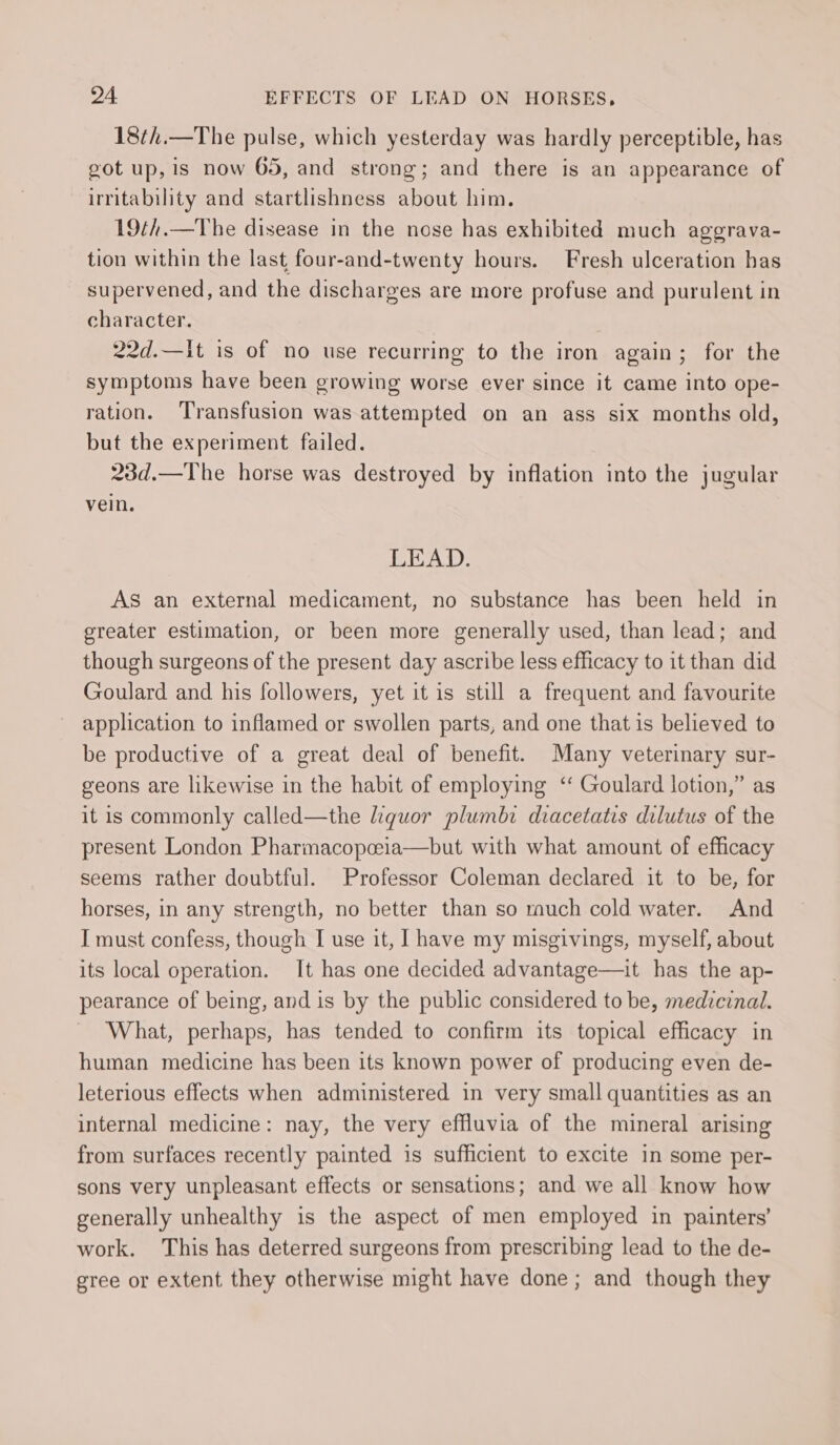 18¢h.—The pulse, which yesterday was hardly perceptible, has got up, is now 65, and strong; and there is an appearance of irritability and startlishness about him. 19¢h.—The disease in the nose has exhibited much aggrava- tion within the last four-and-twenty hours. Fresh ulceration has supervened, and the discharges are more profuse and purulent in character. 22d.—Iit is of no use recurring to the iron again; for the symptoms have been growing worse ever since it came into ope- ration. Transfusion was attempted on an ass six months old, but the experiment failed. 23d.—The horse was destroyed by inflation into the jugular vein. LEAD. AS an external medicament, no substance has been held in greater estimation, or been more generally used, than lead; and though surgeons of the present day ascribe less efficacy to it than did Goulard and his followers, yet it is still a frequent and favourite application to inflamed or swollen parts, and one that is believed to be productive of a great deal of benefit. Many veterinary sur- geons are likewise in the habit of employing ‘ Goulard lotion,” as it is commonly called—the liguor plumb: diacetatis dilutus of the present London Pharmacopceia—but with what amount of efficacy seems rather doubtful. Professor Coleman declared it to be, for horses, in any strength, no better than so much cold water. And I must confess, though I use it, [have my misgivings, myself, about its local operation. It has one decided advantage—it has the ap- pearance of being, and is by the public considered to be, medicinal. What, perhaps, has tended to confirm its topical efficacy in human medicine has been its known power of producing even de- leterious effects when administered in very small quantities as an internal medicine: nay, the very effluvia of the mineral arising from surfaces recently painted is sufficient to excite in some per- sons very unpleasant effects or sensations; and we all know how generally unhealthy is the aspect of men employed in painters’ work. This has deterred surgeons from prescribing lead to the de- gree or extent they otherwise might have done; and though they