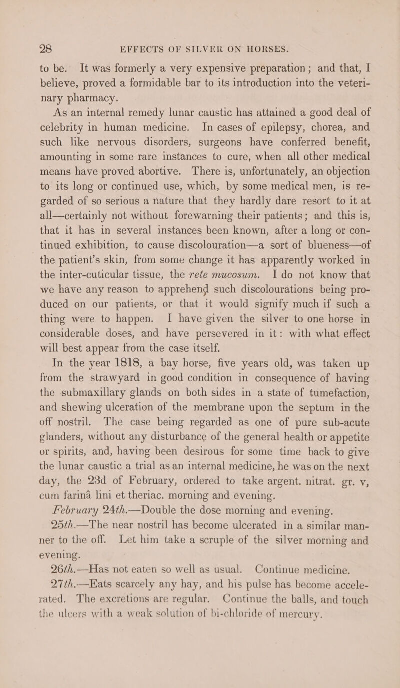 to be. It was formerly a very expensive preparation ; and that, | believe, proved a formidable bar to its introduction into the veteri- nary pharmacy. As an internal remedy lunar caustic has attained a good deal of celebrity in human medicine. In cases of epilepsy, chorea, and such like nervous disorders, surgeons have conferred benefit, amounting in some rare instances to cure, when all other medical means have proved abortive. There is, unfortunately, an objection to its long or continued use, which, by some medical men, is re- garded of so serious a nature that they hardly dare resort to it at all—certainly not without forewarning their patients; and this is, that it has in several instances been known, after a long or con- tinued exhibition, to cause discolouration—a sort of blueness—of the patient’s skin, from some change it has apparently worked in the inter-cuticular tissue, the rete mucosum. Ido not know that we have any reason to apprehend such discolourations being pro- duced on our patients, or that it would signify much if such a thing were to happen. I have given the silver to one horse in considerable doses, and have persevered in it: with what effect will best appear from the case itself. In the year 1818, a bay horse, five years old, was taken up from the strawyard in good condition in consequence of having the submaxillary glands on both sides in a state of tumefaction, and shewing ulceration of the membrane upon the septum in the off nostril. The case being regarded as one of pure sub-acute glanders, without any disturbance of the general health or appetite or spirits, and, having been desirous for some time back to give the lunar caustic a trial as an internal medicine, he was on the next day, the 23d of February, ordered to take argent. nitrat. gr. v, cum farina lini et theriac. morning and evening. February 24th.—Double the dose morning and evening. 25th.—The near nostril has become ulcerated in a similar man- ner to the off. Let him take a scruple of the silver morning and evening. 26¢h.—Has not eaten so well as usual. Continue medicine. 27th.—Kats scarcely any hay, and his pulse has become accele- vated. The excretions are regular. Continue the balls, and touch the ulcers with a weak solution of bi-chloride of mercury.